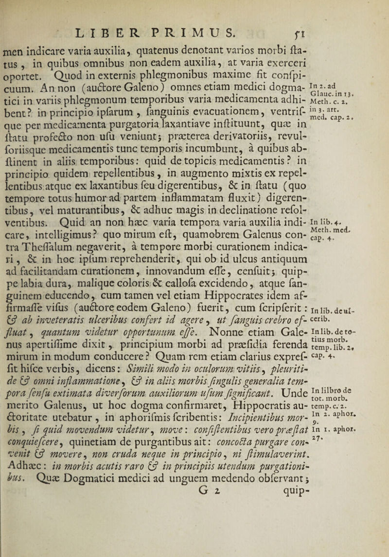 men indicare varia auxilia, quatenus denotant varios morbi fta- tus , in quibus omnibus non eadem auxilia, at varia exerceri oportet. Quodinexternis phlegmonibus maxime fit confpi- — — cuum. Ánnon (auctore Galeno) omnes etiam medici dogma- In2.2d— tici in variis phlegmonum temporibus varia medicamenta adhi- Meth. c. 2j bent? in principio ipfarum , fanguinis evacuationem, ventrif- m BR ». que per medicamenta purgatoria laxantiave inftituunt, quz in ítatu profecto non ufü. veniunt; praeterea derivatorius, revul- foriisque medicamentis tunc temporis incumbunt, à quibus ab- füinent in aliis temporibus: quid de topicis medicamentis? in principio quidem: repellentibus , in augmento mixtis ex repcl- lentibus.atque ex laxantibus feu digerentibus, &amp; in ftatu (quo tempore totus humor ad: partem inflammatam fluxit) digeren- tibus, vel maturantibus, &amp; adhuc magis in declinatione refol- ventibus: Quid: an non hzc varia tempora varia auxilia indi- In lib. «. care, intelligimus? quo mirum eft, quamobrem Galenus con- ame tra 'Fheffalum negaverit, à tempore morbi curationem indica- ri, &amp; in hoc ipfum reprehenderit, qui ob id ulcus antiquum ad facilitandam curationem ,. innovandum effe, cenfuit; quip- pe labia dura,. malique coloris: &amp; callofa excidendo , atque ían- guinem educendo ,. cum tamen vel etiam Hippocrates idem af- firmaffe vifus (auctore eodem Galeno) fuerit, cum fícripferit : rni. aeut- CJ ab imveteratis ulceribus confert 1d agere. ut fanguis crebro of- cerib. fluat, quautum) videtur opportuuum effé. Nonne etiam. Gale- !nlib. de to- nus apertiffime dixit , principium morbi ad prazfidia ferenda aig UM mirum in modum conducere? Quam rem etiam clarius expref- ce. 4- fit hifce verbis, dicens: Szmili modo in oculorum: vitiis, pleuriti- de £9. omni inflammatione, C9 in aliis morbis fingulis generalia tem- pora fenfu extimata diverforum auxiliorum ufum fiqmficant. Unde InElbrode merito Galenus, ut hoc dogma confirmaret, Hippocratis au- temp.c.z- &amp;oritate utebatur , in aphorifmis fcribentis: Zzcipientibus mor- 1 ^: 3Phor- bis ,. fi quid smovendun videtur , move: confiflentibus vero pre[lat Yn x. aphor. conquiefcere, quinetiam de purgantibus ait: cozcocta purgare con- *? venit (9 movere, non cruda neque in principio, ni flimulaverint. . Adhac: in morbis acutis raro €9. in principiis utendum purgationi- &amp;u$. Qua Dogmatici medici ad unguem medendo obfervant ;
