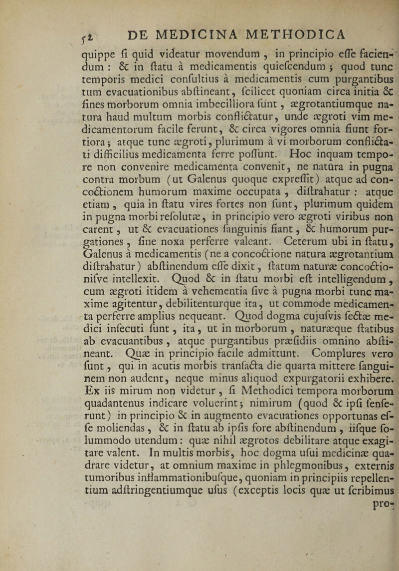 dum: &amp; in ftatu à medicamentis quiefcendum 5. quod tunc tum evacuationibus abítineant, fcilicet quoniam circa initia &amp; fines morborum omnia imbecilliora funt , aegrotantiumque na- tura haud multum morbis confli&amp;tatur, unde xgroti vim me- dicamentorum facile ferunt, &amp; circa vigores omnia fiunt for- contra morbum (ut Galenus quoque expreffit) atque ad con- co&amp;tionem humorum maxime occupata , diftrahatur : atque etiam , quia in ftatu vires fortes non funt, plurimum quidem in pugna morbirefolutzs, in principio vero aegroti viribus non carent , ut &amp; evacuationes fanguinis fiant , &amp; humorum pur- gationes , fine noxa perferre valeant. Ceterum ubi in ftatu, diftrahatur) abftinendum effe dixit, ftatum natura concoctio- nifve intellexit. Quod &amp; in ftatu morbi eft intelligendum , ta perferre amplius nequeant. Quod dogma cujuívis fectze me- dici infecuti funt , ita, ut in morborum , naturzque ftatibus neant. Quz in principio facile admittunt. Complures vero Ex iis mirum non videtur , fi Methodici tempora morborum quadantenus indicare voluerint; nimirum (quod &amp; ipfi fenfe-. fe moliendas, &amp; in ftatu ab ipfis fore abítinendum , iifque fo- tare valent. In multis morbis, hoc dogma ufui medicina qua- drare videtur, at omnium maxime in phlegmonibus, externis tumoribus intlammationibufque, quoniam in principiis repellen- tium adítringentiumque ufus (exceptis locis qua ut fcribimus Pro 3 E