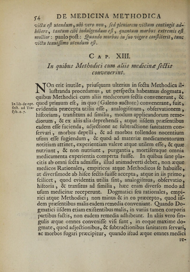 vittu efl utendum , ubi vero mon ,. [id pleniorem vitium contingit ad-- bibere, tantum cibi indulgendum efl ,, quantum morbus extremis eff sollior: paulo poft: Quando morbus in [uo-vigore confliterit , tunc vittu tenuiffmo utendum efr. | C 4 Pr. XIII. In quibus Metbodwz cum aliis medicine febris convenerit. N' erit inutile, priufquam ulterius in fe&amp;ta Methodica il* luftranda procedamus , ut perípecta habeamus dogmata, quibus Methodici. cum aliis medicorum fectis convenerunt , &amp; In lib-deopt. quod primum eft, in quo (Galeno auctore) convenerant, fuit , iced T evidentia przcepta utilia effe , analogifmum, obfervationem , hiftoriam, tranfitum ad fimilia, modum applicandorum reme- diorum , &amp; ex aliisalia deprehendi , atque iifdem praefentibus cadem effe facienda ,. adjectione ac. fubtractione fanitatem con- fervari , morbos depelli, &amp; ad morbos tollendos nocentium ufum effe fugiendum , &amp; quod ad. materia medicamentorum notitiam attinet, experientiam valere atque utilem effe, &amp; quae nutriunt , &amp; non nutriunt , purgantia , mortiferaque omnia medicamenta experientia comperta fuiffe. In quibus fane pla- citis ab omni fecta admiffis, illud animadverti debet , non aeque. medicos Rationales, empiricos atque Methodicos fe habuifle. at diverfimode ab hifce fectis fuiffe accepta , atque in iis primo ,. . fcilicet , quod evidentia utilia fint, analogifmus, obfervatio, hiftoria, &amp; tranfitus ad fimilia, haec enim diverfo modo ad ufum medicinz receperunt. Dogmatici feu rationales, empi- rici atque Methodici; non minus &amp; in eo przcepto, quod iif- dem pracfentibus malis eadem remedia conveniant. Quando Do- gmatici iifdem etiam exiftentibus malis, in variis tamen corporis partibus factis, non eadem remedia adhibeant. In aliis vero fin- gulis eque omnes conveniffe vifi funt, in eoque maxime do- gmate , quod adjectionibus, &amp; fubtractionibus fanitatem fervari, ac morbos fugari przcipitur, quando iftud aeque omnes.medici re-