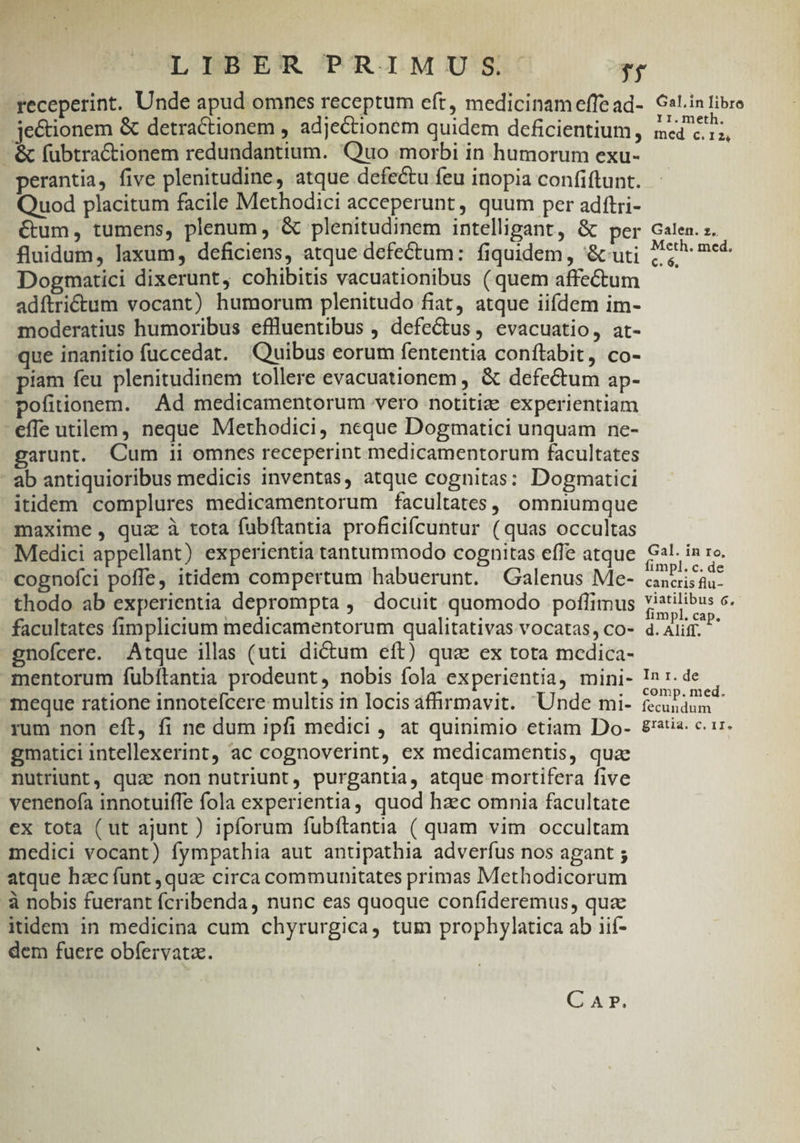 receperint. Unde apud omnes receptum eft, medicinam effe ad- je&amp;ionem &amp; detractionem , adje&amp;tionem quidem deficientium, - &amp; fübtractionem redundantium. Quo morbi in humorum exu- perantia, five plenitudine, atque defectu feu inopia confiftunt. Quod placitum facile Methodici acceperunt, quum per adítri- €um, tumens, plenum, &amp; plenitudinem intelligant, &amp; per fluidum, laxum, deficiens, atque defectum: fiquidem , &amp;uti Dogmatici dixerunt, cohibitis vacuationibus (quem affectum adítriétum vocant) humorum plenitudo fiat, atque iifdem im- moderatius humoribus eflluentibus , defe&amp;us , evacuatio, at- que inanitio fuccedat. Quibus eorum fententia conítabit, co- piam feu plenitudinem tollere evacuationem , &amp; defectum ap- pofitionem. Ad medicamentorum vero notitiz experientiam effe utilem, neque Methodici, neque Dogmatici unquam ne- garant. Cum ii omnes receperint medicamentorum facultates - ab antiquioribus medicis inventas, atque cognitas: Dogmatici itidem complures medicamentorum facultates, omniumque maxime, quz à tota fubftantia proficifcuntur (quas occultas Medici appellant) experientia tantummodo cognitas effe atque cognofci poffe, itidem compertum habuerunt. Galenus Me- thodo ab experientia deprompta ,' docuit quomodo poflimus facultates fimplicium medicamentorum qualitativas vocatas, co- gnofcere. Atque illas (uti di&amp;um eft) qua ex tota medica- mentorum fubítantia prodeunt, nobis fola experientia, mini- meque ratione innotefcere multis in locisafirmavit. Unde mi- rum non eft, fi ne dum ipfi medici , at quinimio etiam Do- gmatici intellexerint, ac cognoverint, ex medicamentis, qua nutriunt, quz non nutriunt, purgantia, atque mortifera five venenofa innotuiffe fola experientia, quod hzec omnia facultate ex tota (ut ajunt ) ipforum fubftantia ( quam vim occultam medici vocant) fympathia aut antipathia adverfus nos agant ; atque haec funt , qua circa communitates primas Methodicorum à nobis fuerant fcribenda , nunc eas quoque confideremus, quz itidem in medicina cum chyrurgica, tum prophylatica ab iif- dem fuere obfervata. CAP. Gal.in libro rr.meth. med c.12, Galen. sz. Meth. med. €. 6, Gal. in ro, fimpl. c. de cancris flu- viatilibus 6, fimpl. cap. d. Aliff. In r. de comp. med. fecundum gratia. c. IT.