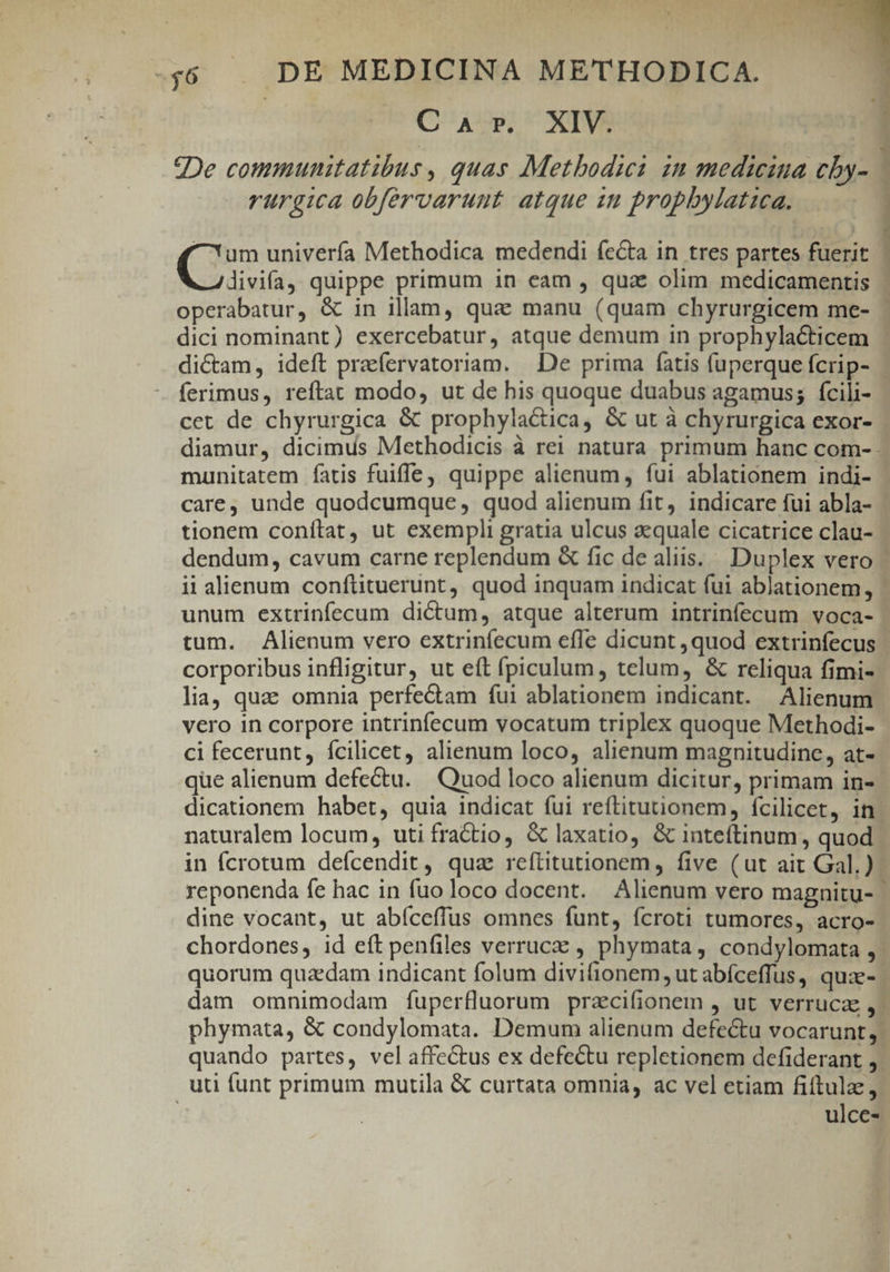 CaAr. XIV. ?De communitatibus , quas Metbodia in medicina cby- 1 rürgica obfervaruut atque in propbylatica. ^um univerfa Methodica medendi fecta in tres partes fuerit | divifa). quippe primum in eam , quae olim medicamentis | operabatur, &amp; in illam, qua manu (quam chyrurgicem me- ' dici nominant) exercebatur, atque demum in prophylacticem dictam, ideft praefervatoriam. De prima fatis fuperque fcrip- ferimus, reftat modo, ut de his quoque duabus agamus; fcili- cet de chyrurgica &amp; prophyla&amp;tica, &amp; ut à chyrurgica exor- diamur, dicimus Methodicis à rei natura primum hanc com- munitatem fatis fuiffe, quippe alienum, fui ablationem indi- care, unde quodcumque, quod alienum fit, indicare fui abla- tionem conítat, ut exempli gratia ulcus quale cicatrice clau- | dendum, cavum carne replendum &amp; fic de aliis... Duplex vero | ii alienum conftituerunt, quod inquam indicat fui ablationem, ' unum extrinfecum dictum, atque alterum intrinfecum voca- tum. Alienum vero extrinfecum effe dicunt ,quod extrinfecus corporibus infligitur, ut eft fpiculum, telum, &amp; reliqua fimi- lia, quac omnia perfectam fui ablationem indicant. Alienum vero in corpore intrinfecum vocatum triplex quoque Methodi- ci fecerunt, fcilicet, alienum loco, alienum magnitudine, at- que alienum defectu. Quod loco alienum dicitur, primam in- dicationem habet, quia indicat fui reftitutionem, fcilicet, in naturalem locum, uti fra&amp;io, &amp; laxatio, &amp; inteftinum, quod in fcrotum defcendit, qua reftitutionem, five (ut ait Gal.). reponenda fe hac in fuo loco docent. Alienum vero magnitu- | dine vocant, ut abíceffus omnes funt, fcroti tumores, acro- chordones, id eft penfiles verrucz , phymata , condylomata , | quorum quzedam indicant folum divifionem, ut abíceffus, quze- | dam omnimodam fuperfluorum przcifionem , ut verruca ,- phymata, &amp; condylomata. Demum alienum defectu vocarunt. quando partes, vel affectus ex defectu repletionem dcefiderant , uti íunt primum mutila &amp; curtata omnia, ac vel etiam fiítulz, ulce-