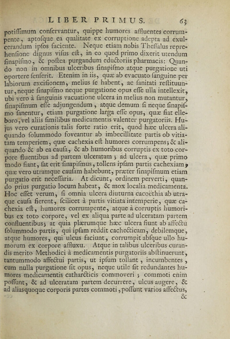 potiffimum confervantur, quippe humores affüluentes corrum- pente, aptofque ea qualitate ex corruptione adepta ad exul- cerandum ipfos faciente. Neque etiam nobis ''hefialus repre- henfione dignus vifus eft, in eo quod primo dixerit utendum finapifmo, &amp; poftea. purgandum eductoriis pharmacis: Quan- do non in omnibus ulceribus finapifmo atque purgatione uti oportere fenferit. Etenim in iis, quz: ab evacuato fanguine per labiorum excifionem ,' melius fe habent, ac fanitati reftituun-- tur, neque finapifmo neque purgatione opus effe ulla intellexit, ubi vero à fanguinis vacuatione ulcera in melius non mutantur, finapifmum efle adjungendum , atque demum fi neque finapif- mo fanentur, etiam purgatione larga effe opus, quze fiat elle- boro, vel aliis fimilibus medicamentis valenter purgatoriis. Hu- jus vero curationis talis forte ratio erit, quod hzc ulcera ali- quando folummodo foveantur ab imbecillitate partis ob vitia- tam temperiem, qua cachexia eft humores corrumpens; &amp; ali- quando &amp; ab ea caufa, &amp; ab humoribus corruptis ex toto.cor- pore fluentibus ad partem ulceratam ; ad ulcera, quae primo modo fiant, fat erit finapifmus , tollens ipfam partis cachexiam s qua vero utramque caufam habebunt, practer finapifmum etiam purgatio erit neceffaria. At dicunt, ordinem perverti, quan- do prius purgatio locum habeat, &amp; mox localia. medicamenta. Hoc effet verum, fi omnia ulcera diuturna cacocthia ab utra- que caufa fierent, fcilicet à partis vitiata intemperie, quz ca- chexia eft, humores corrumpente, atque à corruptis humori- bus ex toto corpore, vel ex aliqua parte ad ulceratam partem confluentibus; at quia plarumque hzc ulcera fiunt ab affectu folummodo partis, qui ipfam reddit cachecticam, debilemque, atque humores, qui ulcus faciunt, corrumpit abíque ullo hu- morum ex corpore aflluxu. Atque in talibus ulceribus curan- dis merito Methodici à medicamentis purgatoriis abftinuerunt, tantummodo affectui partis, ut ipfum tollant , incumbentes , cum nulla purgatione fit opus, neque utile fit redundantes hu- mores medicamentis catharcticis commoveri ; commoti enim poffunt, &amp; ad ulceratam partem decurrere, ulcus augere, &amp; ad aliasquoque corporis partes commoti , poffunt varios affectus, d &amp;
