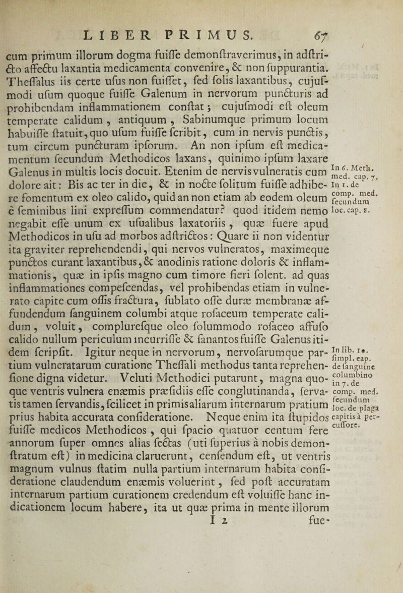 EM d. TDOWM 5 LIBER PRIMU S. 67 cum primum illorum dogma fuiffe demonftraverimus, in adftri- &amp;o affectu laxantia medicamenta convenire, &amp; non fuppurantia. 'Theffalus iis certe ufus non fuiffet, fed folis Jaxantibus, cujaf- - modi ufum quoque fuiffe Galenum in nervorum puncturis ad prohibendam inflammationem conftat ; cujuífmodi eft oleum temperate calidum , antiquum , Sabinumque primum locum habuiffe ftatuit, quo ufum fuiffe fcribit, cum in nervis punctis, tum circum puncturam ipforum. An non ipfum eft medica- mentum fecundum Methodicos laxans, quinimo ipfum laxare Galenus in multis locis docuit. Etenim de nervisvulneratis cum I? 5; Meth doloreait: Bis ac ter in die, &amp; in noCte folitum fuiffe adhibe- 1 :. ac m re fomennim ex oleo calido, quid an non etiam ab eodem oleum (2??-, e4- € feminibus lini expreffum commendatur? quod itidem nemo loc. cap. s. negabit effe unum ex ufualibus laxatoriis , quae fuere apud Methodicos in ufu ad morbos adftrictos: Quare ii non videntur ita graviter reprehendendi, qui nervos vulneratos, maximeque punctos curant laxantibus, &amp; anodinis ratione doloris &amp; inflam- mationis, quz in ipfis magno cum timore fieri folent. ad quas inflammationes compefcendas, vel prohibendas etiam in vulne- rato capite cum offis fractura, fublato offe durze membranze af- fundendum fanguinem columbi atque rofaceum temperate cali- dum, voluit, complureíque oleo folummodo rofaceo affufo calido nullum periculum incurri(fe &amp; fanantos fuifle Galenus iti- dem fcripfit. Igitur neque in nervorum, nervofarumque par- I lib. re. tium vulneratarum curatione 'T'heffali methodus tanta reprehen- de fanguine fione digna videtur. Veluti Methodici putarunt, magna quo- 1227? que ventris vulnera enzemis praefidiis effe conglutinanda, ferva- comp. med. tis tamen fervandis, fcilicet in primisaliarum internarum pratium de arid prius habita accurata confideratione. Neque enim ita ftupidos caritisà per- fuiffe medicos Methodicos , qui fpacio quatuor centum fere ^ ^'^ annorum fuper omnces alias fectas (uti fuperius à nobis demon- ftratum eft) in medicina claruerunt, cenfendum eft, ut ventris . magnum vulnus ftatim. nulla partium internarum habita confi- deratione claudendum enzmis voluerint, fed poft accuratam internarum partium curationem credendum eft voluiffe hanc in- dicationem locum habere, ita ut qua prima in mente illorum I2 fue-
