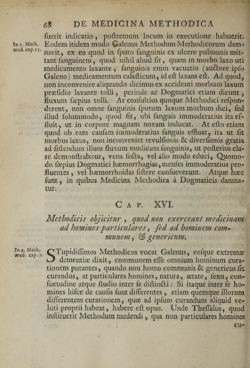 - -— 1n $4. Meth. med. cap.15. In s. Meth. med. cap. 7. * 68 DE MEDICINA METHODICA fuerit indicatio , poftremum locum in executione habuerit. Eodem itidem modo Galenus Methodum Methodicorum dam- tant fanguinem , quod nihil aliud fit; quam in morbo laxo uti medicamento laxante ,. fanguinis enim vacuatio (auctore ipfo non inconvenire aliquando dicimus ex accidenti morbum laxum prafidio laxante tolli, perinde ac Dogmatici etiam dicunt ; fluxum fzpius tolli. At confultius quoque Methodici refpon- pss fluit, ut in corpore magnam noxam inducat. At efto etiam morbus laxus, non inconveniet revulfionis &amp; diverfionis gratia tur. Car. XVI ad boginues particulares, féd ad bominem com- munem , C9 genericum. curandus, at particulares homines, natura, aetate, fexu, con- luti proprii habeat, habere eft opus. Unde Theffalus, quod