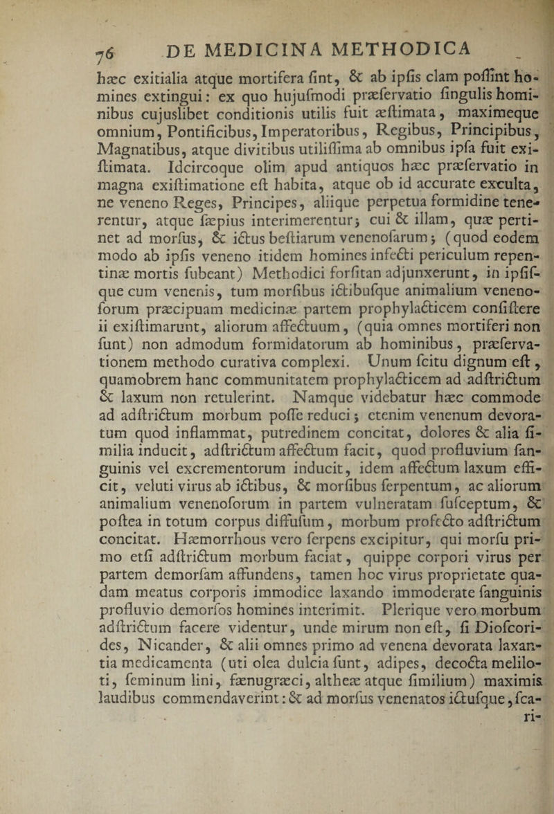 -6 | DE MEDICINA METHODICA hzc exitialia atque mortifera fint, &amp; ab ipfis clam poffint ho- mines extingui: ex quo hujufmodi prafervatio fingulis homi- nibus cujuslibet conditionis utilis fuit aeftimata , maximeque - omnium, Pontificibus, Imperatoribus, Regibus, Principibus, - Magnatibus, atque divitibus utiliffima ab omnibus ipfa fuit exi- ítimata. Idcircoque olim apud antiquos hzc prafervatio in | magna exiftimatione eft habita, atque ob id accurate exculta, | ne veneno Reges, Principes, aliique perpetua formidine tene» rentur, atque fzepius interimerentur; cui &amp; illam, quz perti- . net ad moríus, &amp; ictus beítiarum venenofarum ; (quod eodem . modo ab ipfis veneno itidem homines infecti periculum repen- | tinz mortis fubeant) Methodici forfitan adjunxerunt, in ipfif- - que cum venenis, tum morfibus ictibufque animalium veneno- | forum przcipuam medicina. partem prophylacticem confiftere . ii exiftimarupt, aliorum affe&amp;tuum , (quia omnes mortiferi non | funt) non admodum formidatorum ab hominibus, praferva- tionem methodo curativa complexi. Unum fcitu dignum eft , - quamobrem hanc communitatem prophylacticem ad adftritum | &amp; laxum non retulerint. Namque videbatur hec commode ad adítrictum morbum poffe reduci; ctenim venenum devora- tum quod inflammat, putredinem concitat, dolores &amp; alia fi- milia inducit, adítri£tum affectum facit, quod profluvium fan- guinis vel excrementorum inducit, idem affectum laxum effi-- cit, veluti virus ab ictibus, &amp; moribus ferpentum, ac aliorum: | animalium venenoforum in partem vulneratam fufceptum, Gc: poftea in totum corpus diffufum , morbum profc&amp;to adftrictum.- concitat. Hamorrhous vero ferpens excipitur, qui morfu pri- mo etfi adítri&amp;tum morbum faciat, quippe corpori virus per. partem demoríam affundens, tamen hoc virus proprietate qua- — dam meatus corporis immodice laxando immoderate fanguinis profluvio demoríos homines interimit. Plerique vero morbum: adítrictum facere videntur, unde mirum non eft, fi Diofcori- des, Nicander, &amp; alii omnes primo ad venena devorata laxan-.- tia medicamenta (uti olea dulcia funt, adipes, decocta melilo- ti, feminum lini, fznugrzci, althez atque fimilium) maximis. laudibus commendaverint: &amp; ad morfus venenatos i&amp;ufque fca-- ri-