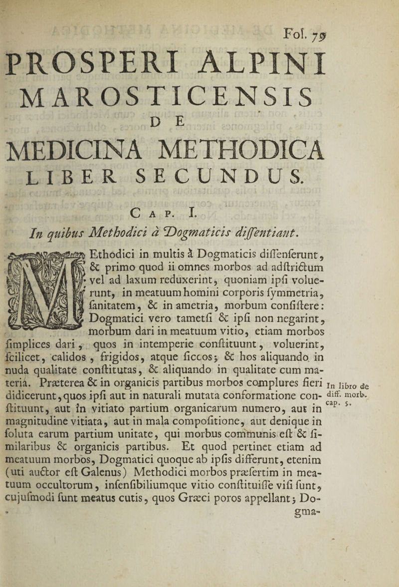 Fol. 75 PROSPERI ALPINI PORUMIICENSIS MEDICINA METHODICA LIBER SECUNDUS | Qc Pio In quibus Metbodici à «Dogmaticis diffentiant. Aoexenon Ethodici in multis 3 Dogmaticis diffenferunt, A RS n &amp; primo quod 1i omnes So cubos ad adítrictum 4n i vel ad laxum reduxerint, quoniam ipfi volue- cree, Lot MK CN TEL 51 If runt, in meatuum homini corporis fymmetria, S r fanitatem, &amp; in ametria, morbum confiftere: WU N^ Dogmatici vero tametfi &amp; ipfi non negarint, I. morbum dari in meatuum vitio, etiam morbos fimplices dari ;. quos in intemperie conftituunt , voluerint, Ícilicet, calidos , frigidos, atque ficcos; &amp; hos aliquando in muda qualitate conftitutas, &amp; aliquando in qualitate cum ma- terià. Praeterea &amp; in organicis partibus morbos complures fieri rs rip;o ae didicerunt , quos ipfi aut in naturali mutata conformatione con- dif. morb. fütuunt, aut in vitiato partium organicarum numcro, aut in SE magnitudine vitiata, aut in mala compofitione,. aut denique in foluta earum partium unitate, qui morbus communis eft &amp; fi- milaribus &amp; organicis partibus. Et quod pertinet etiam ad meatuum morbos, Dogmatici quoque ab ipfis differunt, etenim (uti auctor eft Galenus) Methodici morbos pra:fertim in mea- tuum occultorum , infenfibiliumque vitio conftituiffe vifi funt, cujufmodi funt meatus cutis, quos Grzci NUOIOS appellant ; Do- , gma-