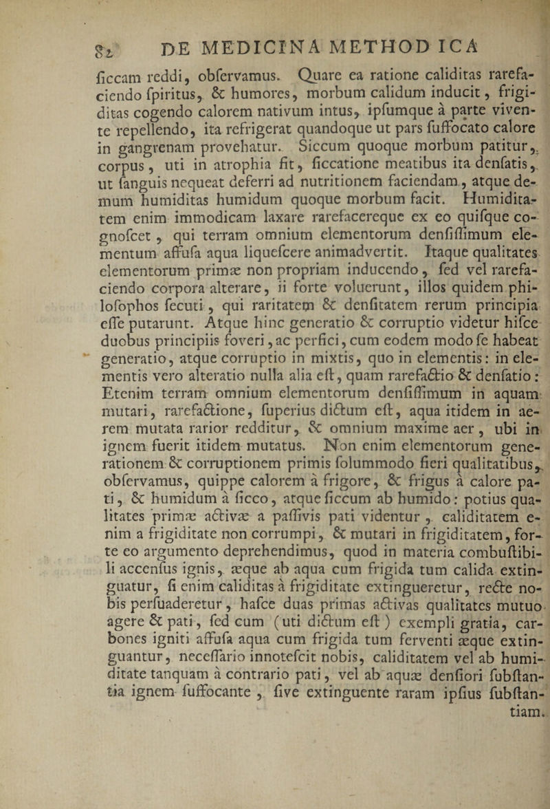 20 DE MEDICINA METHOD ICA 1 ficcam reddi, obíervamus. Quare ea ratione caliditas rarefa- i ciendo fpiritus, &amp; humores, morbum calidum inducit, frigi- - ditas cogendo calorem nativum intus, ipfumque à parte viven- - te repellendo, ita refrigerat quandoque ut pars fuffocato calore | in gangrenam provehatur. Siccum quoque morbum patitur ,, corpus, uti in atrophia fit, ficcatione meatibus ita denfatis ,, ut fanguis nequeat deferri ad nutritionem faciendam, atque de- mum humiditas humidum quoque morbum facit. EHumidita- tem enim. immodicam laxare rarefacereque ex eo quifque co- gnofcet , qui terram omnium elementorum denfiffimum ele- - mentum. affufa aqua liquefcere animadvertit. Ttaque qualitates. elementorum primz non propriam inducendo , fed vel rarefa- ciendo corpora alterare , 11 forte voluerunt, illos quidem phi- lofophos fecuti, qui raritatem &amp; denfitatem rerum principia. effe putarunt. Atque hinc generatio &amp; corruptio videtur hifce : duobus principiis foveri , ac perfici, cum eodem modo fe habeat. generatio, atque corruptio in mixtis, quo in elementis: in ele- - mentis vero alteratio nulla alia eft, quam rarefattio &amp; denfatio : Etenim terram omnium elementorum denfiffimum in aquam: mutari, rarcefactione, fuperius dictum eft, aqua itidem in ae- rem mutata rarior redditur, &amp; omnium maxime aer, ubi im ignem fuerit itidem: mutatus. Non enim elementorum gene- | rationem: € corruptionem primis folummodo fieri qualitatibus, ' obíervamus, quippe calorem à frigore, &amp; frigus à calore pa- | ti. &amp; humidum à ficco, atque ficcum ab humido: potius qua- litates primz activae a paffivis pati videntur ,. caliditatem e-- nim a frigiditate non corrumpi, &amp; mutari in frigiditatem, for-. te eo argumento deprehendimus, quod in materia combuftibi- | li accenífus ignis, zeque ab aqua cum frigida tum calida. extin- | guatur, fienim caliditasà frigiditate extingueretur, recte no- bis perfuaderetur , hafce duas primas activas qualitates mutuo. agere &amp; pati, fed cum (uti dictum eft) exempli gratia, car-. bones igniti affufa aqua cum frigida tum ferventi aeque extin-- guantur ,. neceffario innotefcit nobis, caliditatem vel ab humi-- ditate tanquam à contrario pati, vel ab aqua denfiori fubftan- tia ignem fuffocante . five extinguente raram ipfius fübftan- tiam E