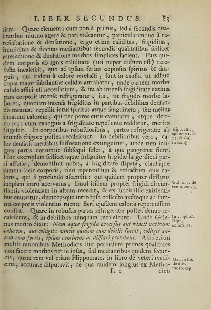 LIBER SECUNDUS. $5 refe&amp;tatione &amp; denfatione , ergo etiam caliditas, frigiditas , humiditas &amp; ficcitas mediantibus fecundis qualitatibus fcilicet rarefactione &amp; denfatione morbos fimplices facient. Pars qui- dem corporis ab ignis caliditate (uti nuper dictum eft) rare- fa&amp;a incalefcit, quo ad ipfam fertur copiofus fpiritus &amp; fan- guis, qui itidem à calore rerefaéti , funt in caufa, ut adhuc copia major fübítantia: calidae attrahatur, unde partem morbo calido affici eft neceffarium, &amp; ita ab intenía frigiditate extima pars corporis intenfe refrigeratur, ita, ut frigido morbo la- boret, quoniam intenfa frigiditas in partibus debilibus denfan- innatum calorem, qui per poros cutis eventatur , atque idcir- Co pars cum exanguis a frigiditate repellente reddatur, merito frigefcit. In corporibus robuftioribus , partes refrigeratae ab intenfo frigore poftea recalefcunt. 1n debilioribus vero, ca- lor denfatis meatibus fuffocatione extinguitur , unde tum infi- gnis partis corruptio fubíequi folet, à qua gangrens fiunt. Hoc exemplum fcilicet aquze infigniter frigida large alicui par- ti affufze , demonftrat nobis, à frigiditate flipata, claufaque fumma facie corporis, fieri repercuffum &amp; refractum ejus ca- loris, qui à profundo aícendit: qui quidem propter difilatus inopiam intro acervatus , fimul itidem propter frigidi circun- flantis violentiam in altum recedit, &amp; ex fuccis illic exiftenti- bus enutritur, deincepsque intro ipío collecto auctoque ad fum- ma corporis violentius ruente fieri cjufdem caloris repercuffum conftat. Quare in robuflis partes refrigeratze poftea denuo re- calefcunt, &amp; in debilibus nunquam recalefcunt. Unde Gale- nus merito dixit: Va; aque frigide occurfus aut vincit nativum «alorem , aut colligit: vincit quidem cum debilis fuerit , colligit au- zem cum fortis, ipfum continens ac difflari probibeus. Aliis etiam multis rationibus Methodicis fuit perfuafum primas qualitates non facere morbos per fe ipfas, fed mediantibus quidem fecun- dis, quam rem vel etiam Hippocrates in libro de veteri medi- cina4, accurate difputavit, de qua oS longius ex jim n Z icis Hipp. in $5. aphor.21.&amp; 25$. 6c Gal. in comp. Gal. in 5. de temp. cap. 5, In 5. aphot. Hi comin. ZI. Gal. in lib. de diff. moib, cap.