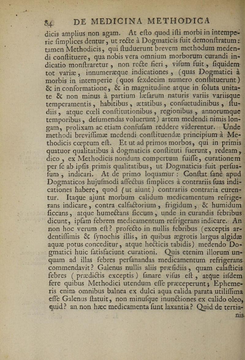 . dicis amplius non agam. At efto quod ifti morbi inintempe- | rie fimplices dentur , ut recte à Dogmaticis fuit demonftratum :- tamen Methodicis, qui ftuduerunt brevem methodum meden- di conftituere, qua nobis vera omnium morborum curandi in-- dicatio monftraretur , non reGte fieri, vifum fuit, fiquidem tot varie , innumerzque indicationes , (quas Dogmatici à - morbis in intemperie (quos fexdecim numero conftituerunt ) &amp; in conformatione, &amp; in magnitudine atque in foluta unita- te &amp; non minus à partium laíarum naturis variis variisque . temperamentis , habitibus , actatibus, confuetudinibus ,. ftu- diis, atque cceli conftitutionibus , regionibus ,, annorumque temporibus , defumendas voluerünt) artem medendi nimis lon- | gam, prolixam ac etiam confufam reddere viderentur. .. Unde methodi breviffimae medendi conítituendz principium: à Me-- thodicis coeptum eft. Et ut ad primos morbos, qui in primis. quatuor qualitatibus à dogmaticis conílituti fuerunt , redeam, dico , ex Methodicis nondum compertum fuiffe) curationem | per fe ab ipfis primis qualitatibus, ut Doginaticis fuit perfua- | fum , indicari. At de primo loquamur: Conftat fané apud | Dogmaticos hujufmodi affectus fimplices à contrariis fuas indi- cationes habere, quod (ut aiunt) contrariis contraria curen- | tur. Itaque ajunt morbum calidum. medicamentum refrige- rans indicare, contra calfactorium , frigidum ,..&amp; humidum: ficcans, atque hume&amp;tans ficcum , unde in curandis febribus. dicunt, ipfam febrem medicamentum refrigerans indicare. An. non hoc verum eft? profecto in nullis febribus (exceptis » auam ^ ua dentiffimis &amp; fynochis illis, in quibus zgrotis largus algidae aqua: potus conceditur, atque hecticis tabidis) medendo Do-- gmatici huic fatisfaciunt curationi. Quis etenim illorum un-: quam ad illas febres perfanandas medicamentum refrigerans. commendavit? Galenus nullis aliis praefidiis | quam calatticisl febres ( praedictis exceptis) fanare vifus eft, atque iifdem. fere quibus Methodici utendum. effe praceperunt; Epheme- ris enirz omnibus balnea ex dulci aqua calida parata utiliffima: effe Galenus ftatuit, non minufque inun&amp;tiones ex calido oleo; quid? an. non hzc medicamenta funt laxantia? Quid de tertia- nis.