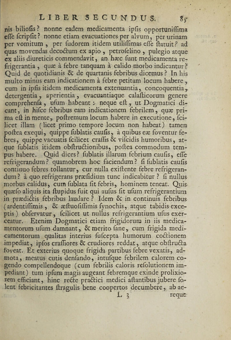 | EA | LIBER SECUNDUS. $y mis biliofis? nonne eadem medicamenta ipfis opportuniffima effe fcripfit? nonne etiam evacuationes per alvum, per urinam per vomitum , per fudorem itidem utiliflimas cfle ftatuit? ad quas movendas decoctum ex apio, petrofelino , pulegio atque ex aliis diureticis commendavit, an. hzec funt medicamenta re- frigerantia , qua à febre tanquam à calido morbo indicantur ? Quid de quotidianis &amp; de quartanis febribus dicemus? In his multo minus eam indicationem à febre petitam locum habere , cum in ipfis itidem. medicamenta extenuantia, concoquentia , detergentia , aperientia, evacuantiaque calafüicorum genere comprehenía , ufum habeant ; neque eft , ut Dogmatici di- cant, in hifce febribus eam indicationem febrilem ,. quz pri- ma eft in mente, poftremum locum habere in executione, fci- licet illam. (licet primo tempore locum non habeat) tamen poftea exequi, quippe fublatis caufis, à quibus ez foventur fe- - , quippe vacuatis fcilicet craífis &amp; vifcidis humoribus, at- que fublatis itidem obftru&amp;ionibus, poftea commodum tem- pus habere. | Quid dices? fublaus illarum febrium caufis, effe refrigerandum ? quamobrem hoc faciendum? fi fublatis caufis continuo febres tollantur, cur nulla exiftente febre refrigeran- dum? à quo refrigerans praefidium tunc indicabitur ? fi nullus morbus calidus, curn fublata fit febris, hominem teneat. Quis: quacfo aliquis ita ftupidus fuit qui aufus fit ufum refrigerantium in praedictis febribus laudare ? Idem &amp; in continuis febribus (ardentiffimis ,' &amp; zftuofifimis fynochis, atque tabidis exce- ptis) obfervatur, ícilicet ut nullus refrigerantium ufus exer- ceatur.. Etenim Dogmatici etiam frigidorum in iis medica- mentorum ufum damnant ,. &amp; merito fane, cum frigida medi- camentorum qualitas interius fuícepta humorum. coctionem impediat, ipfos craffiores &amp; crudiores reddat, atque obítructa foveat. Et exterius quoque frigida partibus febre vexatis, ad- mota, meatus cutis denfando, intufíque febrilem. calorem co- -gendo compellendoque (cum febrilis caloris refolutionem im- pediant) tum ipfum magis augeant febremque exinde prolixio- rem efficiant, hinc recte practici medici aftantibus jubere fo- lent febricitantes ftragulis bene coopertos decumbere ,. ab ac- 12 reque: