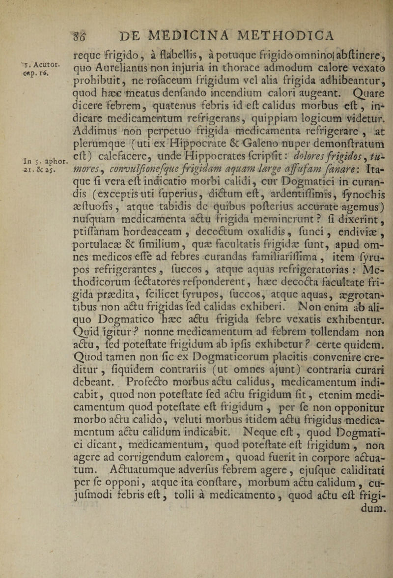 *y; Acütot. cep. r6, In 5. aphor. 21. 6 25. i* quod hae tneatus denfando incendium calori augeant. Quare dicere febrem, quatenus febris id eft calidus morbus eft, in- dicare medicamentum refrigerans, quippiam logicum videtur. Addimus hon perpetuo frigida medicamenta refrigerare , at plerumque uti ex Hippocrate &amp;/Galeno-nuper demonfltratum eft) calefacere, unde Hippocrates fcripfit: dolores frigidos , tu que fi vera eft indicatio morbi calidi, car Dogmatici in curan- zítuofis, atque tabidis de quibus pofterius accürate agemus) ptiffanam hordeaceam , decoctum oxalidis, funci, endiviz, portulacz &amp; fimilium , quz facultatis frigidae funt, apud om- thodicorum fectatores refponderent , haec decocta facultate fri- gida ptzedita, fcilicet fyrupos, fuccos, atque aquas, zegrotan- tibus non acu frigidas fed calidas exhiberi. Non enim ab ali- quo Dogmatico hzc a&amp;u frigida febre vexatis exhibentur. —4 actu, fed poteftate frigidum ab ipfis exhibetur ?. certe quidem. Quod tamen non ficex Dogmaticorum placitis convenire cre- | debeant. Profecto morbus actu calidus, medicamentum indi- mentum actu calidum indicabit, Neque eft quod Dogmati- ci dicant, medicamentum, quod poteftate eft frigidum ,' non tum. Actuatumque adverfus febrem agere , ejufque caliditati per fe opponi, atque ita conítare, morbum actu calidum ,- cu- 1 ! dum.