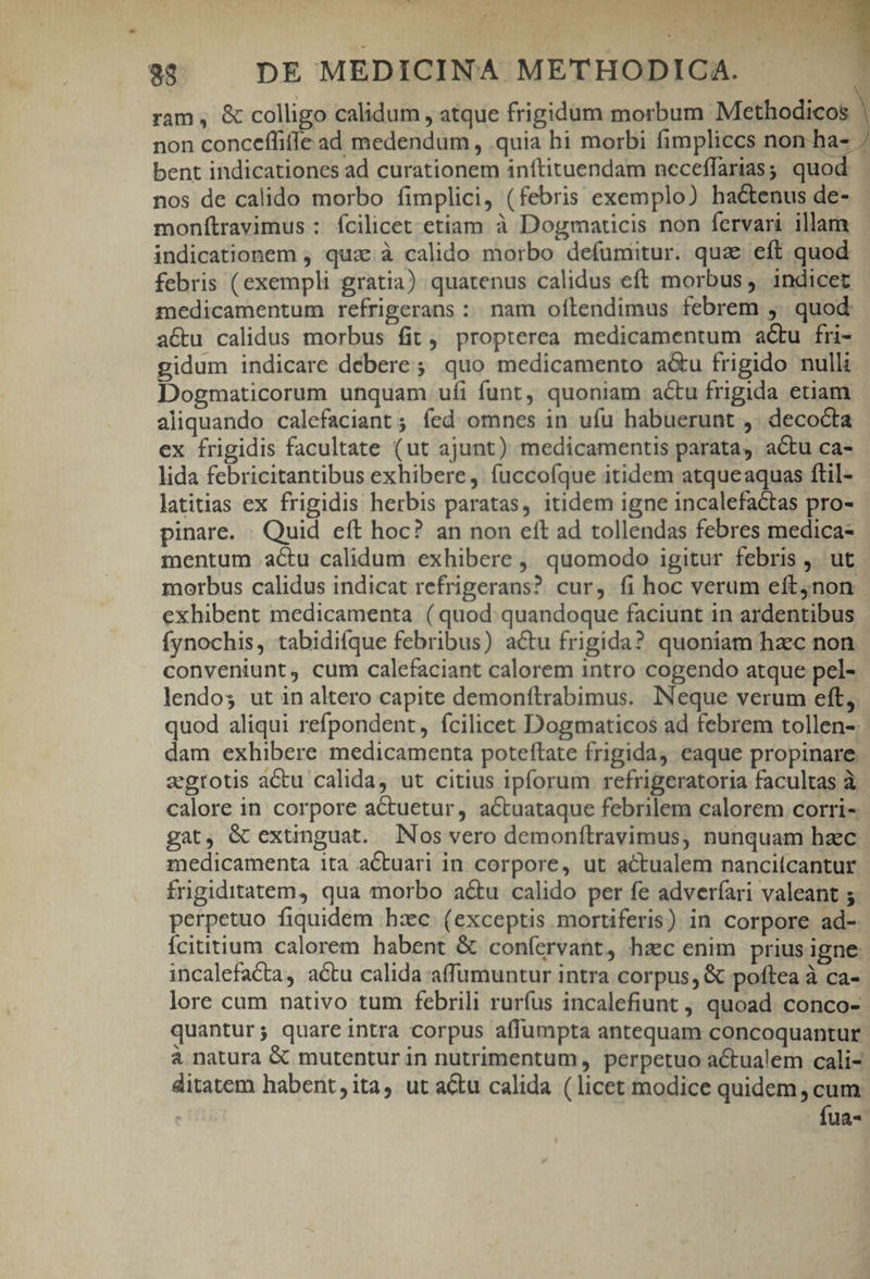 COAST pus dE A 38$ . DE MEDICINA METHODICA. - ram , &amp; colligo calidum , atque frigidum morbum Methodicos bent indicationes ad curationem inítituendam neceffarias; quod nos de calido morbo fimplici, (febris exemplo) hactenus de- monítravimus : fcilicet etiam à Dogmaticis non fervari illam indicationem , qua:.à calido morbo defumitur. quae eft quod febris (exempli gratia) quatenus calidus eft morbus, 1ndicet medicamentum refrigerans :. nam oílendimus febrem ,. quod acu calidus morbus fit, propterea medicamentum acu fri- E Dogmaticorum unquam ufíi funt, quoniam acu frigida etiam aliquando calefaciant ; fed omnes in ufu habuerunt ,. decocta ex frigidis facultate (ut ajunt) medicamentis parata, actu ca- lida febricitantibus exhibere, fuccoíque itidem atqueaquas ftil- latitias ex frigidis herbis paratas, itidem igne incalefactas pro- pinare. : Quid eft hoc? an non eft ad tollendas febres medica- mentum actu calidum exhibere , quomodo igitur febris ,. ut morbus calidus indicat refrigerans? cur, fi hoc verum eft4non exhibent medicamenta (quod quandoque faciunt in ardentibus ífynochis, tabidifque febribus) actu frigida? quoniam hac non conveniunt, cum calefaciant calorem intro cogendo atque pel- lendos ut in altero capite demonftrabimus. Neque verum eft, quod aliqui refpondent, fcilicet Dogmaticos ad febrem tollen-: dam exhibere. medicamenta poteftate frigida, eaque propinare zgrotis actu calida, ut citius ipforum refrigeratoria facultas à calore in corpore actuetur, actuataque febrilem calorem. corri- gat, &amp; extinguat. Nos vero demonítravimus, nunquam hzc medicamenta ita aCtuari in corpore, ut actualem nanciícantur íngiditatem, qua morbo a&amp;u calido per fe adveríari valeant ; perpetuo fiquidem hiec. (exceptis mortiferis) in corpore ad- Ícititium calorem habent &amp; confervant, haec enim prius igne: incalefata, actu calida affumuntur intra corpus, &amp; poftea à ca- lore cum nativo tum febrili rurfus incalefiunt , quoad. conco- quantur; quareintra corpus affüumpta antequam concoquantur à natura &amp; mutentur in nutrimentum, perpetuo actualem cali- ditatem habent, ita, ut actu calida (licet modice quidem , cum