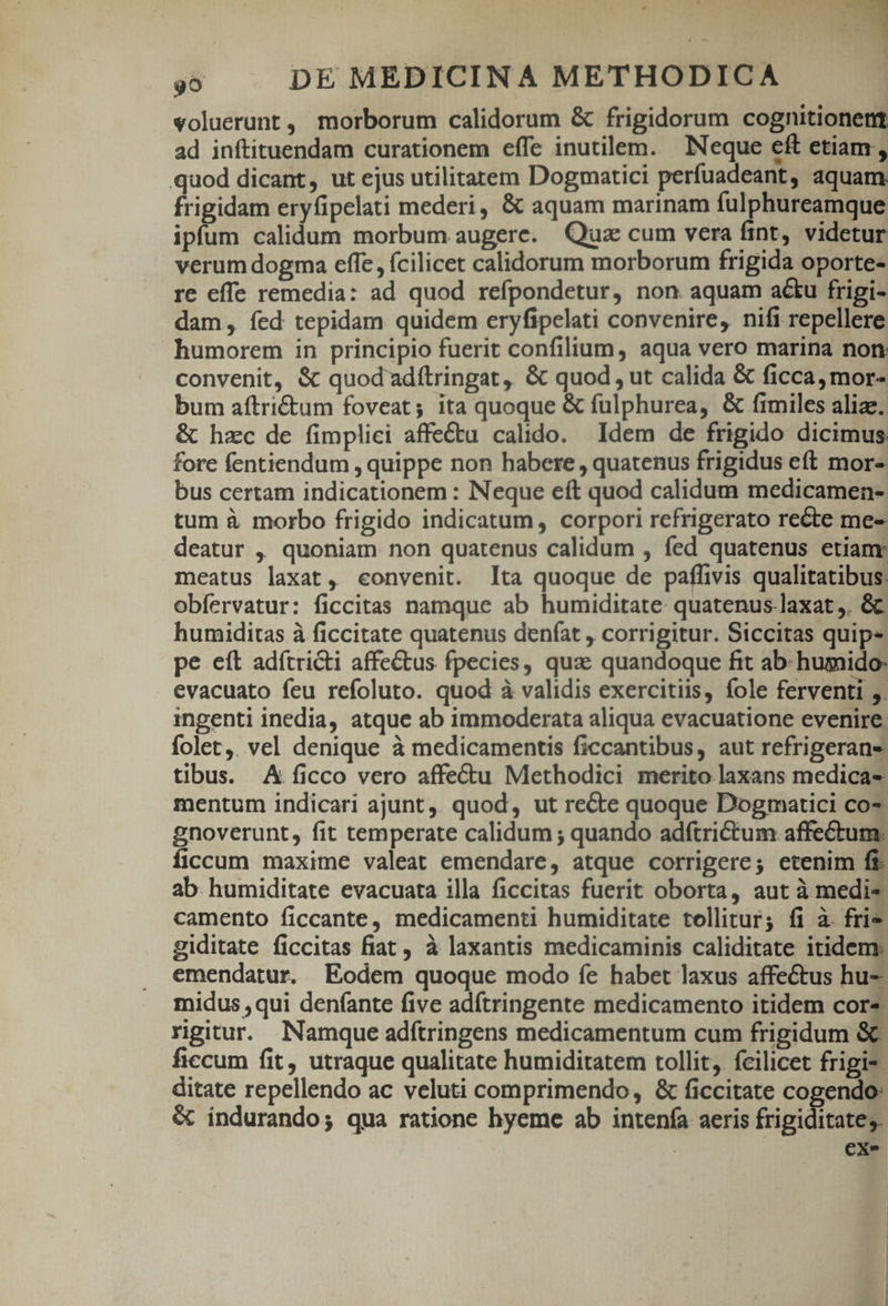 voluerunt, morborum calidorum &amp; frigidorum cognitionent ad inftituendam curationem effe inutilem. Neque eft etiam, quod dicant, ut ejus utilitatem Dogmatici perfuadeant, aquam. frigidam eryfipelati mederi, &amp; aquam marinam fulphureamque ipfum calidum morbum augere. Quz cum vera fint, videtur verum dogma effe, (cilicet calidorum morborum frigida oporte- re effe remedia: ad quod refpondetur, non aquam acu frigi- dam, íed tepidam quidem eryfipelati convenire, nifi repellere humorem in principio fuerit confilium, aqua vero marina non convenit, &amp; quod'adftringat, &amp; quod , ut calida &amp; ficca, mor- bum aítri&amp;tum foveat; ita quoque &amp; fulphurea, &amp; fimiles alize; &amp; hzc de fimplici affectu calido. Idem de frigido dicimus fore fentiendum , quippe non habere, quatenus frigidus eft mor- bus certam indicationem : Neque eft quod calidum medicamen- tum à morbo frigido indicatum, corpori refrigerato recte me- deatur ,, quoniam non quatenus calidum , fed quatenus etian meatus laxat, convenit. Ita quoque de paffivis qualitatibus: obfervatur: ficcitas namque ab humiditate quatenus.laxat,. &amp; humiditas à ficcitate quatenus deníat , corrigitur. Siccitas quip» pe eft adítricti affe&amp;tus fpecies, qua: quandoque fit ab- humido: evacuato feu refoluto. quod à validis exercitiis, fole ferventi ;. ingenti inedia, atque ab immoderata aliqua evacuatione evenire; folet,. vel denique à medicamentis ficcantibus, aut refrigerane tibus. A ficco vero affectu Methodici merito laxans medicas mentum indicari ajunt, quod, ut recte quoque Dogmatici co- gnoverunt, fit temperate calidum ; quando adftrictum affectum: íficcum maxime valeat emendare, atque corrigere; etenim ff ab humiditate evacuata illa ficcitas fuerit oborta, aut à medis camento ficcante, medicamenti humiditate tollitur; fi à fri giditate ficcitas fiat , à laxantis medicaminis caliditate itidem. emendatur. Eodem quoque modo fe habet laxus affectus hu- midus ,qui denfante five adítringente medicamento itidem cor: rgitur. Namque adítringens medicamentum cum frigidum &amp;&amp; ficcum fit, utraque qualitate humiditatem tollit. fcilicet frigi- ditate repellendo ac veluti comprimendo, &amp; ficcitate cogendo: &amp; indurando; qua ratione hyeme ab intenfa aeris frigiditates. | cx- | |