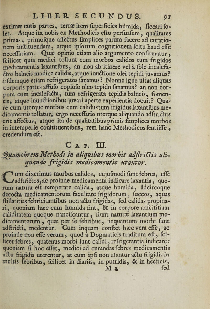 extima cutis partes, terrae item fuperficies hümida, ficcari fo- let. Atque ita nobis ex Methodicis efto perfuaíum, qualitates primas; primofque affectus fimplices parum facere ad curatio- pem inftituendam, atque ipforum cognitionem fcitu haud cffe neceffariam. Quz opinio etiam alio argumento confirmatur , fcilicet quia medici tollunt cum morbos calidos tum frigidos medicamentis laxantibus, an non ab itinere vel à fole incalefa- €tos balneis modice calidis, atque inuctione olei tepidi juvamus? iifdemque etiam refrigeratos fanamus? Nonne igne uftas aliquas corporis partes affufo copiofo oleo tepido fanamus? an non cor- pora cum incalefacta, tum refrigerata tepidis balneis, fomen- tis, atque inunctionibus juvari aperte experientia docuit? Qua- re cum uterque morbus cum calidustum frigidus laxantibus me- dicamentistollatur, ergo neceffario uterque aliquando adítrictus 'erit affectus, atque ita de qualitatibus primis fimplices morbos in intemperie conftituentibus, rem hanc Methodicos fentiiffe , credendum eft. C a r». IIL Quamobrem Metbods in aliquibus morbis adftritlis ali- quando frigidis spedicamentis utantur. E dixerimus morbos calidos, cujufmodi funt febres, eífe NL adítrictos,ac proinde medicamenta indicare laxantia, quo- rum natura eft temperate calida, atque humida, Idcircoque deco&amp;a medicamentorum facultate frigidorum, fuccos, aquas ftillatitias febricitantibus non actu frigidas, fed calidas propina- ri, quoniam hac cum humida fint, &amp; in corpore adícititiam caliditatem quoque nancifcantur, fiunt natura: laxantium me- dicamentorum , quz per fe febribus, inquantum morbi funt adítrii, medentur. Cum inquam conítet hzc vera effe, ac proinde non effe verum, quod à Dogmaticis traditum eft, fci- licet febres, quatenus morbi funt calidi , refrigerantia indicare: quoniam fi hoc effet. medici ad curandas febres medicamentis actu frigidis uterentur, at cum ipfi non utantur a&amp;tu frigidis in multis febribus, fcilicet in diariis, in putridis, &amp; in ETE