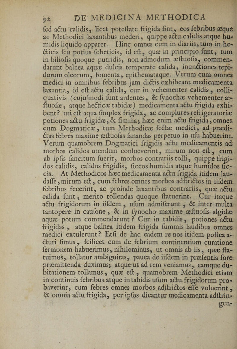 fcd a&amp;u calidis, licet poteftate frigida fint, eos febribus aeque. ac Methodici laxantibus mederi, quippe a&amp;u calidis atque hu- midis liquido apparet. Hinc omnes cum in diariis, tum in he- icis feu potius fcheticis, id eft, qua in principio funt, tum - in biliofis quoque putridis, non admodum zftuofis, commen- darunt balnea aqua dulcis temperate calida, inunctiones tepi- dorum oleorum , fomenta, epithemataque. Verum cum omnes medici in omnibus febribus jam dictis exhibeant medicamenta. laxantia, id eft atu calida, cur in vehementer calidis , colli- quativis (cujufmodi funt ardentes, &amp; fynocha vehementer z- Ítuofz , atque hecticz tabidz) medicamenta actu frigida exhi- bent? uti eft aqua fimplex frigida, ac complures refrigeratorize. potiones a&amp;u frigidz , &amp; fimilia; haec enim actu frigida, omnes. | cum Dogmaticz , tum Methodica fectze medici, ad. pradi- Cas febres maxime zítuofas fanandas perpetuo in ufu habuerint. Verum quamobrem Dogmatici frigidis actu medicamentis ad: morbos calidos utendum coníueverint, mirum non.eft, cum.. ab ipfis fancitum fuerit, morbos contrariis tolli, quippe frigi- dos calidis, calidos frigidis, ficcos humidis atque humidos fic-- cis. At Methodicos hac medicamenta actu frigida itidem laus daffe , mirum eft , cum febres omnes morbos adítri&amp;tos in iifdem. febribus fecerint, ac proinde laxantibus contrariis, quae actu. calida funt , merito tollendas quoque ítatuerint. Cur itaque - aCu. frigidorum in iifdem. , ufum admiíerunt , &amp; inter multa tantopere in caufone , &amp; in fynocho maxime zftuofis. algidae- aqua potum commendarunt? Cur in tabidis, potiones actu. frigidas, atque balnea itidem frigida fummis laudibus omnes medici extulerunt? Etíi de hac eadem re nos itidem poftea a-- &amp;uri fimus, fcilicet cum de febrium continentium curatione. fermonem habuerimus, nihilominus, ut omnis ab iis, quz fta- tuimus,. tollatur ambiguitas, pauca de iifdem in pracfentia fore: pramittenda duximus; atque ut ad rem veniamus, eamque du- bitationem tollamus , qua eft , quamobrem: Methodici etiam. in continuis febribus atque in tabidis ufum a&amp;u frigidorum pro- baverint, cum febres omnes morbos adítri&amp;tos effe voluerint ,. &amp; omnia actu frigida, per ipfos dicantur medicamenta adftrin-- Beu-.