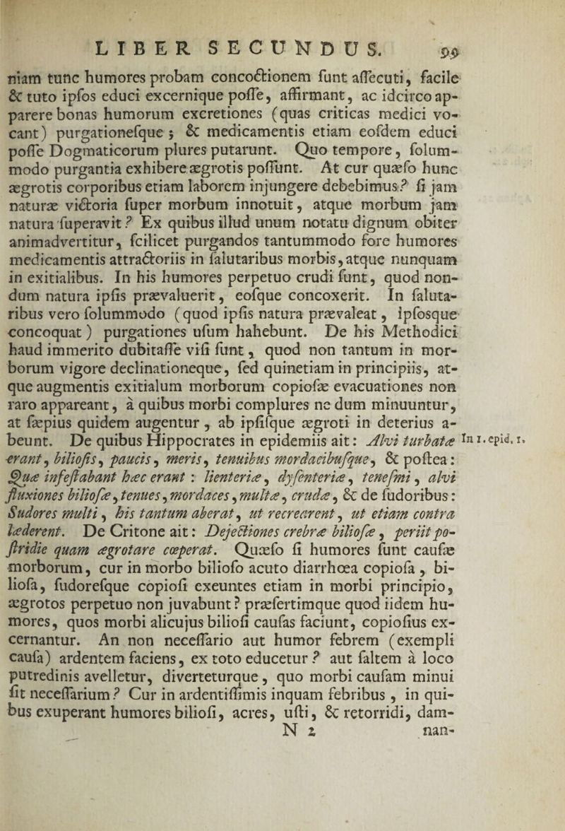 ptt TIT F ' :  E RC E u^ ij B x LIBER SECUNDUS. 05 &amp; tuto ipfos educi excernique poffe, affirmant, ac idcirco ap- cant) purgationefque ; &amp; medicamentis etiam eofdem educi poffe Dogmaticorum plures putarunt. Quo tempore, folum- modo purgantia exhibereazgrotis poffünt. At cur quao hunc aegrotis corporibus etiam laborem injungere debebimus? fi jam natura: victoria fuper morbum innotuit, atque morbum jam natura fuperavit ? Ex quibus illud unum notatu dignum obiter animadvertitur, fcilicet purgandos tantummodo fore humores medicamentis attractoriis in falutaribus morbis, atque nunquam in exitialibus. In his humores perpetuo crudi funt, quod non- dum natura ipfis prevaluerit, eofque concoxerit. In faluta- concoquat) purgationes ufum hahebunt. De his Methodici haud immerito dubitaffe vifi funt, quod non tantum in mor- borum vigore declinationeque, fed quinetiam in principiis, at- que augmentis exitialum morborum copiofz evacuationes non raro appareant, à quibus morbi complures ne dum minuuntur, at faepius quidem augentur , ab ipfiíque zgroti in deterius a- erant , biliofis, paucis , meris, tenuibus mordacibufque, &amp; poftea: Que iufefftabant bec eraut :. lienterie , dy[enterie, tenefmi , alvi Jluxiones biliofce , tenues , mordaces ,multz , crude, &amp; de fudoribus: Sudores multi , bis tantum aberat, ut vetrearent , ut etiam contva lederent. De Critone ait: Dejettiones crebre biliofe, periit po- Jiridie quam «cgrotare ceperat. Quszeío fi humores funt caufa morborum, cur in morbo biliofo acuto diarrhoea copiofa , bi- liofa, fudorefque copiofi exeuntes etiam in morbi principio, zgrotos perpetuo non juvabunt? pracfertimque quod iidem hu- mores, quos morbi alicujus biliofi caufas faciunt, copiofius ex- cernantur. An non neceffario aut humor febrem (exempli caufa) ardentem faciens, ex toto educetur ? aut faltem à loco putredinis avelletur, diverteturque , quo morbi caufam minui fit neceffarium ? Cur in ardentiffimis inquam febribus , in qui- bus exuperant humores biliofi, acres, Rx , &amp; retorridi, dam-
