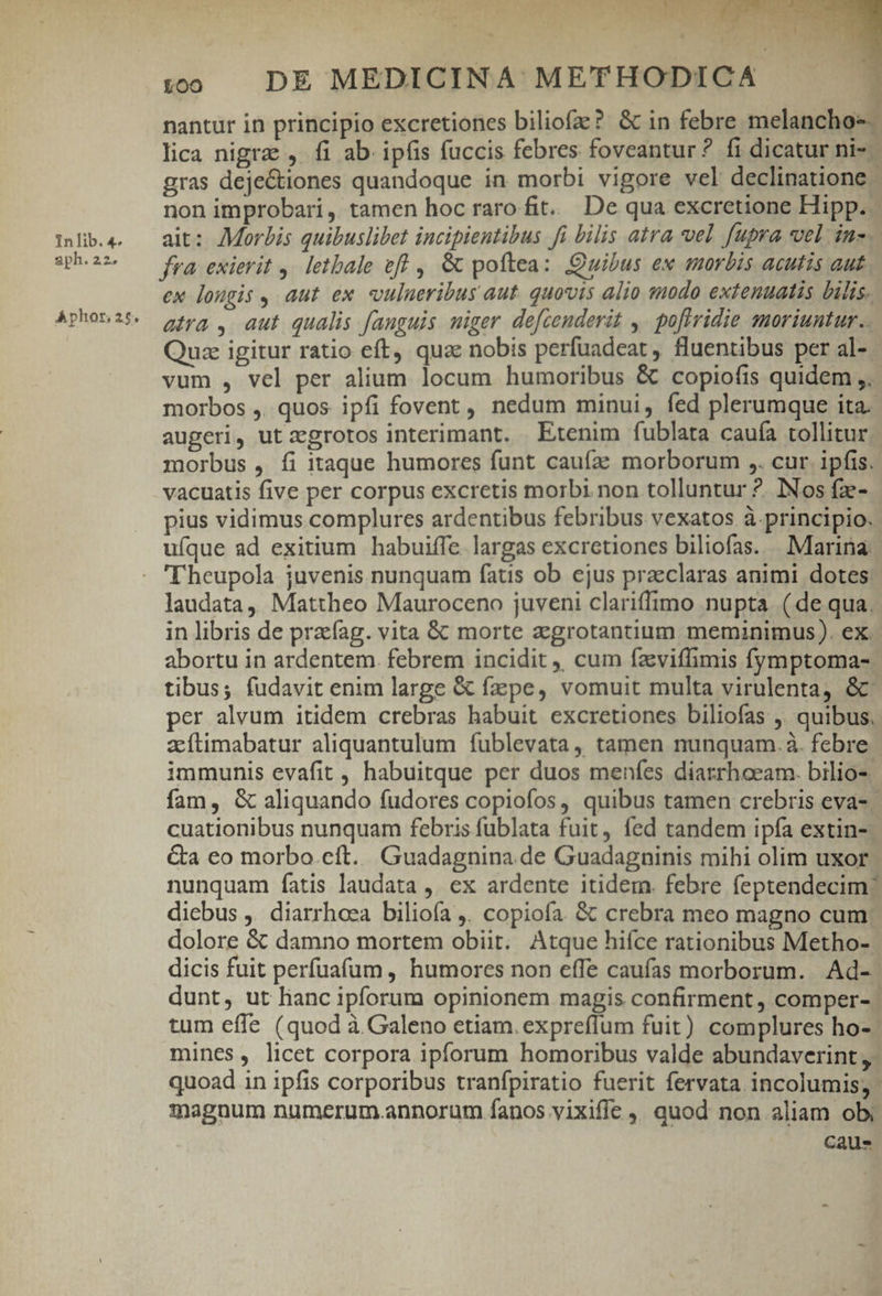 aph. 22. A phor, 26 * :o0 . DE MEDICINA METHODICA nantur in principio excretiones biliofze? &amp; in febre melancho-- lica nigre , fi ab. ipfis fuccis febres foveantur ? fi dicatur ni-- gras deje&amp;tiones quandoque in morbi vigore vel declinatione - non improbari, tamen hoc raro fit. De qua excretione Hipp. fra exierit ,. letbale efl , &amp; pottea: Quibus ex morbis acutis aut ex longis , aut ex «ulueribus aut. quovis alio modo extenuatis bilis. atra , aut qualis fanguis wiger defcenderit ,. po[tridie moriuntur. Quz igitur ratio eft, quae nobis perfuadeat , fluentibus per al- vum , vel per alium locum humoribus &amp; copiofis quidem ,. morbos ,. quos ipfi fovent, nedum minui, fed plerumque ita. augeri, ut zgrotos interimant. Etenim fublata caufa tollitur morbus , fi itaque humores funt caufa? morborum ,. cur. ipfis. vacuatis five per corpus excretis morbi. non tolluntur ?. INos fz- pius vidimus complures ardentibus febribus vexatos à. principio. uíque ad exitium habuiffe largas excretiones biliofas. . Marina Theupola juvenis nunquam fatis ob ejus praeclaras animi dotes laudata, Mattheo Mauroceno juveni clariffimo nupta (de qua. in libris de prafag. vita &amp; morte aegrotantium meminimus). ex. abortu in ardentem. febrem incidit ,, cum faviffimis fymptoma- tibus; fudavit enim large &amp; fepe, vomuit multa virulenta, &amp; per alvum itidem crebras habuit excretiones biliofas ,. quibus, zíftimabatur aliquantulum fublevata, tamen nunquam. à. febre immunis evafit , habuitque per duos menfes diarrhoeam. bilio-. fam, &amp; aliquando fudores copiofos, quibus tamen crebris eva-- cuationibus nunquam febris fublata fuit, fed tandem ipfa extin- &amp;a eo morbo.eíft. Guadagnina de Guadagninis mihi olim uxor: nunquam fatis laudata ,. ex ardente itidem. febre feptendecim diebus ,. diarrhoea biliofa ,. copiofa. &amp; crebra meo magno cum: dolore &amp; damno mortem obiit. Atque hifce rationibus Metho- dicis fuit perfuafum , humores non effe caufas morborum. Ad- dunt, ut hanc ipforum opinionem magis confirment, comper- | tum effe (quod à Galeno etiam. expreflum fuit) complures ho-- mines, licet corpora ipforum homoribus valde abundaverint ,- quoad in ipfis corporibus tranfpiratio fuerit fervata incolumis; magnum numerum.annorum fanos vixiffe , quod non aliam obi caus