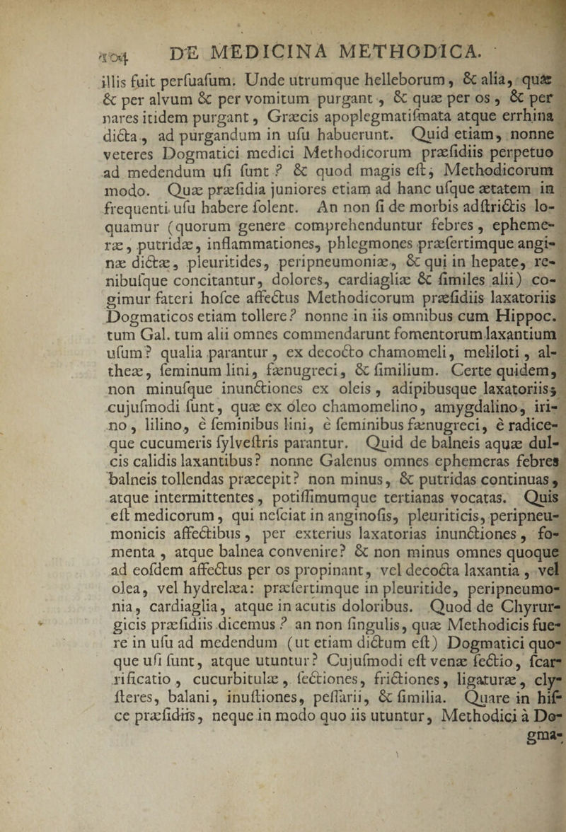 d * ,  » d &amp; 4 p L COTTENI Y. ] nod DE MEDICINA METHODICA. : 1 illis fuit perfuafum: Unde utrumque helleborum ,. &amp; alia, quá. &amp; per alvum &amp; per vomitum purgant, &amp; qua per os, &amp; per nares itidem purgant , Grzcis apoplegmatifmata atque errhina dicta, ad purgandum in ufu habuerunt. Quid etiam, nonne: veteres Dogmatici medici Methodicorum przfidiis perpetuo ad medendum ufi funt.? &amp; quod magis eft; Methodicorum | modo. Quz przfidia juniores etiam ad hanc ufque aetatem in - frequenti. ufu babere folent. An non fi de morbis adftri&amp;tis lo- | quamur (quorum genere. comprehenduntur febres , epheme- - rz, putridz, inflammationes, phlegmones przeíertimque angis — nz dictz, pleuritides, peripneumoniz, .&amp; qui in hepate, re- - nibufque concitantur, dolores, cardiaglize &amp; fimiles alii). co-- gimur fateri hoíce affectus Methodicorum praefidiis laxatoriis. Dogmaticos etiam tollere? nonne in iis omnibus cum Hippoc. tum Gal. tum alii omnes commendarunt fomentorumlaxantium ufum? qualia parantur , ex decocto chamomeli, meliloti , al- thez, feminum lini, fanugreci, &amp; fimilium. Certe quidem; non minufque inunctiones ex oleis, adipibusque laxatoriiss. cujufmodi funt, qua ex óleo chamomelino, amygdalinos iri2- no, lilino, é feminibus lini) € feminibus faenugreci, é radice- que cucumeris fylveftris parantur. Quid de balneis aquae dul- cis calidis laxantibus? nonne Galenus omnes ephemeras febre: balneis tollendas praecepit? non minus, &amp; putridas continuas ,. atque intermittentes , potiffimumque tertianas vocatas. Quis. cít medicorum , qui nefciat in anginofis, pleuriticis, peripneus monicis affe&amp;tibus , per exterius laxatorias inunGtiones , fo* menta , atque balnea convenire? &amp; non minus omnes quoque ad eofdem affectus per os propinant, vel decocta laxantia ,.. ve olea, vel hydrelaa: praíertimque in pleuritide, peripneumo? nia, cardiaglia, atque in acutis doloribus. Quod de Chyrure gicis praefidiis dicemus ? an non fingulis, quac Methodicis fue: re in ufu ad medendum (ut etiam dictum eft) Dogmatici quo: que ufi funt, atque utuntur? Cujuímodi eft venze feCtio, fcar*. rificatio , cucurbitulz ,. fectiones, frictiones, ligatur, cly* fteres, balani, inuftiones, peffarii, &amp; fimilia. Quare in hif* ce pracfidiis, neque in modo quo iis utuntur ,, Methodici à Do* gmas M ! x