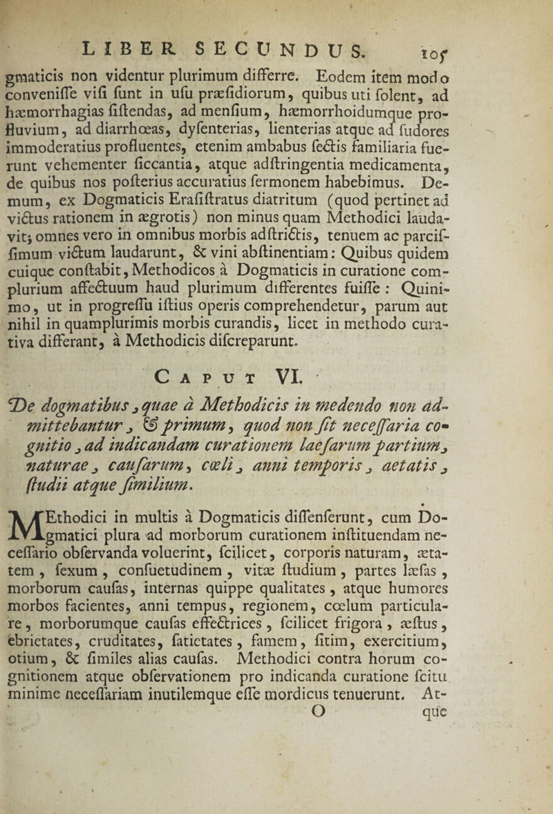 gmaticis non videntur plurimum differre, Eodem item modo conveniffe vifi funt in ufu praefidiorum, quibus uti folent, ad haemorrhagias fiftendas, ad menfium, haemorrhoidumque pro- fluvium, ad diarrhoeas, dyfenterias, lienterias atque ad fudores immoderatius profluentes, etenim ambabus fectis familiaria fuc- runt vehementer ficcantia, atque adítringentia medicamenta, de quibus nos pofterius accuratius fermonem habebimus. De- mum, ex Dogmaticis Erafiftratus diatritum. (quod pertinet ad viétus rationem in agrotis) non minus quam Methodici lauda- vit; omnes vero in omnibus morbis adítriCtis, tenuem ac parcif- fimum vi&amp;um laudarunt, &amp; vini abítinentiam: Quibus quidem cuique conftabit , Methodicos à Dogmaticis in curatione com- plurium affeétuum haud plurimum differentes fuiffe : Quini- mo, ut in progreffu iftius operis comprehendetur, parum aut nihil in quamplurimis morbis curandis, licet in methodo cura- tiva differant à Methodicis difcreparunt. E DUOI.VL- De dogmatibus ,quae à Metbodicis in vedendo ton ad- mittebautur , 9 primum, quod non fit ueceffaria co- gnitio , ad 1udicandam curationem laefarum partium , naturae , caufarums cela, anui temporis , aetatis , fludzz atque fnmumum. NI edd in multis à Dogmaticis diffenferunt, cum Do- LY E omatici plura ad morborum curationem inftituendam ne- ceffario obfervanda voluerint, fcilicet, corporis naturam, zta- tem , fexum , confuetudinem , vitz ftudium , partes lzcfas , morborum caufas, internas quippe qualitates , atque humores morbos facientes, anni tempus, regionem, ccelum particula- re, morborumque caufas effectrices , fcilicet frigora , zeítus , ebrietates, cruditates, fatictates , famem, fitim, exercitium, otium, &amp; fimiles alias caufas. | Methodici contra horum co- gnitionem atque obfervationem pro indicanda curatione fcitu minime neceffariam inutilemque effe mordicus tenuerunt. At- T que