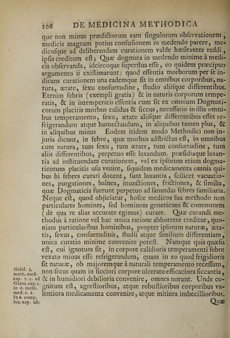 APER st 166 | DEMEDICINA METHODICA | que non minus przdictorum eam fingulorum obfervationem , medicis magnam potius confufionem in medendo parere, mes LO dicofque ad deliberandam curationem valde hzefitantes reddi ,- ipfis creditum eft; Qux dogmata in medendo minime à medi- : cis obfervanda, idcircoque fuperflua efle, eo quidem praecipuo argumento ii exiftimarunt: quod effentia morborum per fe in- - dicans curationem una eademque fit in omnibus corporibus, na- tura, atate, fexu confuetudine , ftudio aliifque differentibus. Etenim febris (exempli gratia) &amp; in naturis corporum tempe- ratis, &amp; in intemperatis eflentia cum fit ex omnium Dogmau- corum placitis morbus calidus &amp; ficcus, neceffario in illis omnis | bus temperamento, fexu, atate aliifque differentibus effet re- - frigerandum atque humectandum, in aliquibus tamen plus, &amp; - in aliquibus minus. Eodem itidem modo Methodici non in- - juria dicunt, in febre, quac morbus adftrictus eft, in omnibus - cum natura, tum fexu , tum zxtate, tum coníuetudine , tum ^ aliis differentibus, perpetuo effe laxandum. praefidiaque laxan- - tia ad inftituendam curationem, vel ex ipforum etiam dogma- ticorum placitis ufu venire, fiquidem medicamenta omnia quis - bus hi febres curari docent, funt laxantia , fcilicet vacuatio- nes, purgationes, balnea, inunctiones, fri&amp;tiones, &amp; fimilia, quz Dogmaticis fuerunt perpetuo ad fanandas febres familiaria. ^ Neque eft, quod objiciatur, hofce medicos fua methodo non particulares homines, fed hominem genericum &amp; communem. ( de qua re alias accurate egimus) curare. Quz curandi me- - thodus à ratione vel hac unica ratione abhorrere creditur, quo- niam particularibus hominibus, propter ipforum natura, aeta- - tis, fexus, confuetudinis, ftudii atque fimilium differentiam , - unica curatio minime convenire poteft. Namque quis quatfo. eft, cui ignotum fit, in corpore calidioris temperamenti febre vexato minus efTe refrigerandum, quam in eo quod frigidioris fit nature, ob majoremque à naturali temperamento receffum a Gall $4, non fecus quam in ficciori corpore ulcerato efficaciora ficcantia , | eur &amp; in humidiori debilioria convenire, omnes norunt. Unde CO- in c.mer. nitum eft, agreftioribus, atque robuftioribus corporibus vas med.c.$. ]entiora medicamenta convenire, atque mitiora imbecillioribus. ' In 6. comp. loc. eap. ult. Quz -— dini ur cue ndis desi