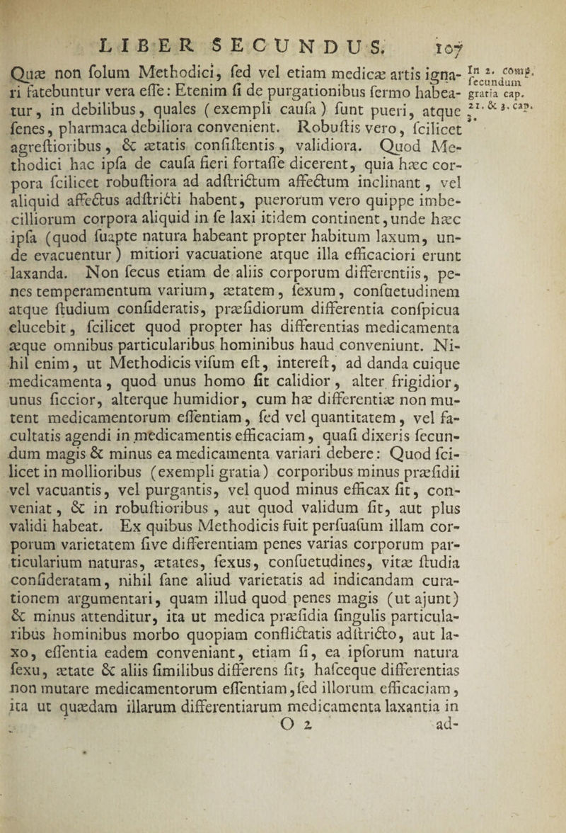 Qua non folum Methodici, fed vel etiam medicz artis igna- ri fatebuntur vera effe: Etenim fi de purgationibus fermo habea- tur, in debilibus, quales ( exempli caufa) funt pueri, atque fenes, pharmaca debiliora convenient. Robuftis vero, fcilicet agreftioribus , &amp; atatis confiftentis , validiora. Quod Me- thodici hac ipfa de caufa fieri fortafle dicerent, quia hzc cor- pora fcilicet robuftiora ad adítrictum affectum inclinant , vel aliquid affe&amp;tus adftricti habent, puerorum vero quippe imbe- cilliorum corpora aliquid in fe laxi itidem continent , unde hzc ipfa (quod fuapte natura babeant propter habitum laxum, un- de evacuentur ) mitiori vacuatione atque illa efficaciori erunt -laxanda. Non íecus etiam de aliis corporum differentiis, pe- nes temperamentum varium, atatem, fexum , coníüetudinem atque ftudium confideratis, pracfidiorum differentia confpicua €lucebit, ícilicet quod propter has differentias medicamenta aque omnibus particularibus hominibus haud conveniunt. INi- hil enim, ut Methodicis vifum eft, intereít, ad danda cuique medicamenta , quod unus homo fit calidior, alter frigidior, unus ficcior, alterque humidior, cum hz differentiz non mu- tent medicamentorum eflentiam , fed vel quantitatem , vel fa- cultatis agendi in medicamentis efficaciam ,. quafi dixeris fecun- dum magis &amp; minus ea medicamenta variari debere: Quod fci- licet in mollioribus (exempli gratia) corporibus minus przfidii vel vacuantis, vel purgantis, vel quod minus efficax fit, con- veniat , &amp; in robuftioribus , aut quod validum fit, aut plus validi habeat. Ex quibus Methodicis fuit perfuafum illam cor- porum varietatem five differentiam penes varias corporum par- ticularium naturas, aetates, fexus, confuetudines, vita ftudia confideratam,, nihil fane aliud varietatis ad indicandam cura- tionem argumentari, quam illud quod penes magis (ut ajunt) &amp; minus attenditur, ita ut medica pracfidia fingulis particula- rbus hominibus morbo quopiam conflictatis adíiricto, aut la- Xo, eflentia eadem conveniant, etiam fi, ea ipforum natura fexu, atate &amp; aliis fimilibus differens fit hafceque differentias non mutare medicamentorum effentiam ,fed illorum efficaciam, ita ut quzdam illarum differentiarum medicamenta laxantia ip (uz ad- - In 2. comp, fecundum gratia cap.