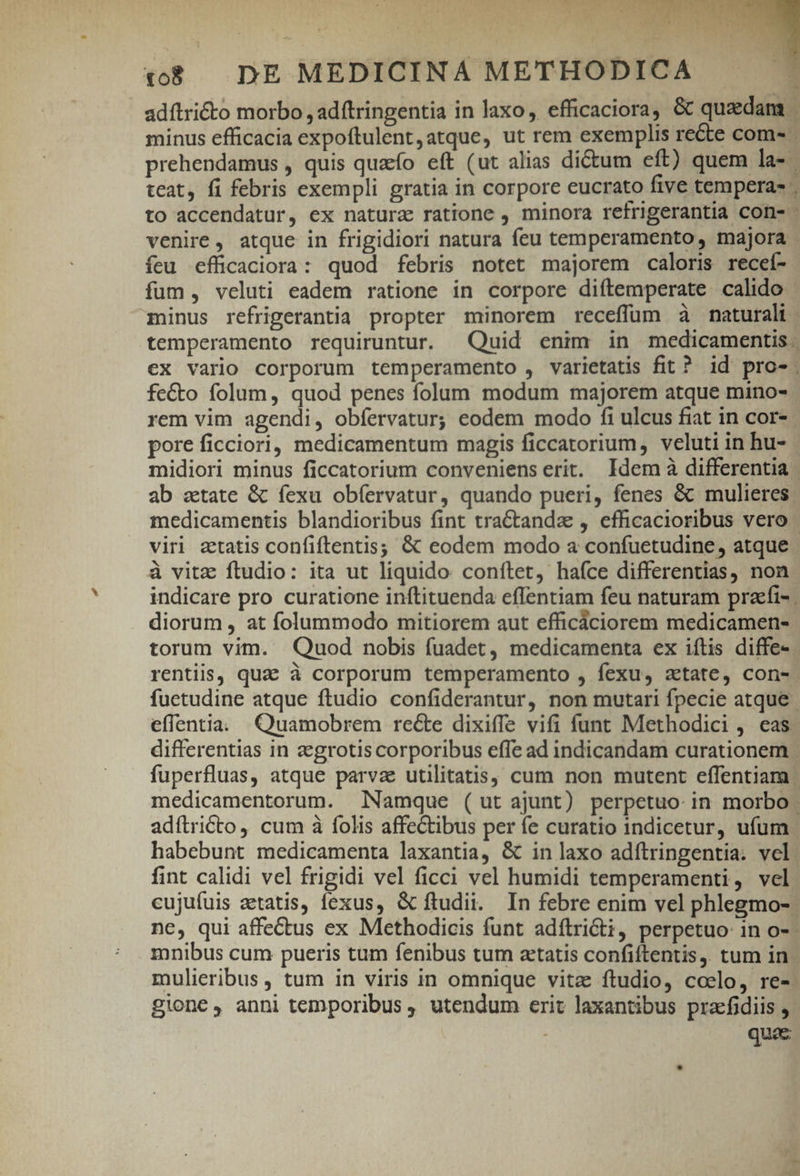 adítri&amp;to morbo , adftringentia in laxo, efficaciora, &amp; quzdam minus efficacia expoftulent,atque, ut rem exemplis recte com. prehendamus , quis quao eft (ut alias dictum eft) quem la- | teat, fi febris exempli gratia in corpore eucrato five tempera- to accendatur, ex natura ratione , minora retrigerantia con- - venire, atque in frigidiori natura feu temperamento, majora íeu efficaciora: quod febris notet majorem caloris recef- fum , veluti eadem ratione in corpore diftemperate calido - minus refrigerantia propter minorem receffum à naturali temperamento requiruntur. Quid enim in medicamentis €x vario corporum temperamento , varietatis fit? id pro-. fecto folum, quod penes folum modum majorem atque mino- rem vim agendi, obíervatur; eodem modo fi ulcus fiat in cor- pore ficciori, medicamentum magis ficcatorium, veluti in hu- midiori minus ficcatorium conveniens erit. Idem à differentia ab state &amp; fexu obíervatur, quando pueri, fenes &amp; mulieres medicamentis blandioribus fint tractanda , efficacioribus vero viri atatis confiftentis; &amp; eodem modo a confuetudine, atque à vitz ftudio: ita ut liquido conftet, hafce differentias, non. indicare pro curatione inftituenda eflentiam feu naturam praefi- diorum , at folummodo mitiorem aut efficáciorem medicamen- torum vim. Quod nobis fuadet, medicamenta ex iftis diffe- rentiis, quae à corporum temperamento , fexus aetate, con- fuctudine atque ftudio confiderantur, non mutari fpecie atque. effentia. Quamobrem recte dixiffe vifi funt Methodici , eas differentias in zegrotis corporibus effe ad indicandam curationem | fuperfluas, atque parvae utilitatis, cum non mutent effentiam | medicamentorum. Namque (ut ajunt) perpetuo. in morbo adítricto, cum à folis affectibus per fe curatio indicetur, ufum habebunt medicamenta laxantia, &amp; in laxo adílringentia. vel fint calidi vel frigidi vel ficci vel humidi temperamenti, vel cujufuis aetatis, fexus, &amp; ftudii. In febre enim vel phlegmo-. ne, qui affectus ex Methodicis funt adítridii, perpetuo: in o-- mnibus cum pueris tum fenibus tum aetatis confiftentis,. tum in mulieribus , tum in viris in omnique vitz ftudio, coelo, res. gione, anni temporibus , utendum erit laxantibus pracfidiis , b quac