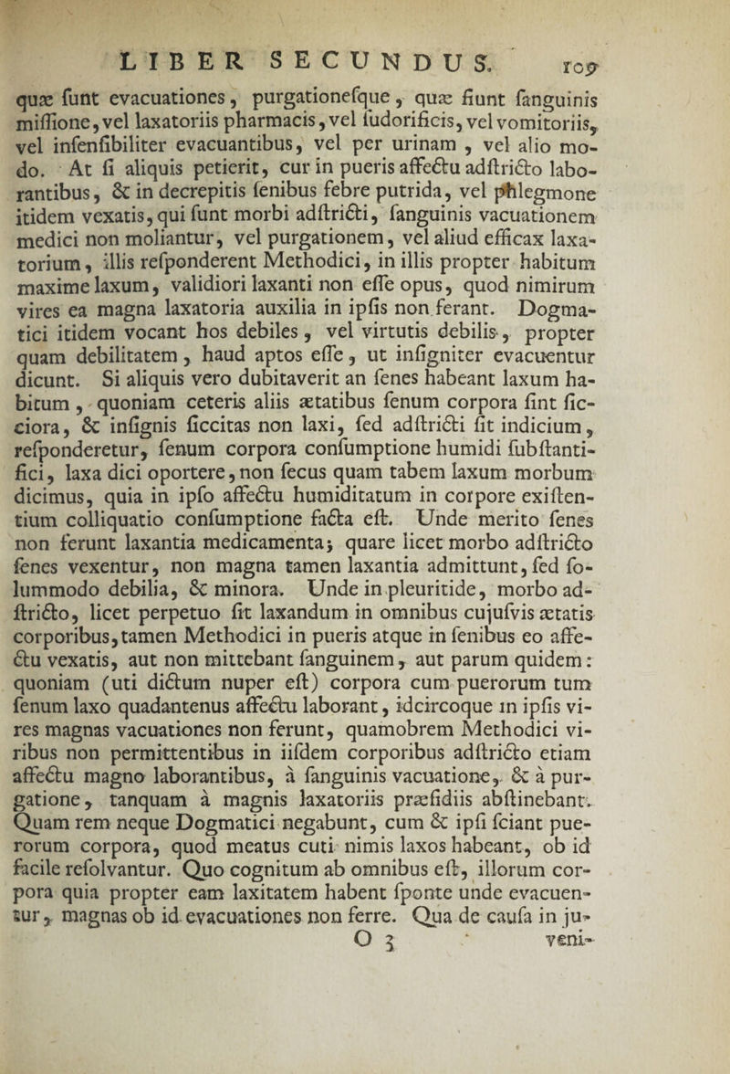 ww FL OA CL LP L  E TMAS ENT IOTHYN Gig CNN AR Jv. Ln * Y LOIBER SECUNDUS rog qux funt evacuationes, purgationefque ,, quac fiunt fanguinis miffione, vel laxatoriis pharmacis , vel tudorificis, vel vomitoriis, vel infenfibiliter evacuantibus, vel per urinam , vel alio mo- do. - At fi aliquis petierit, cur in pueris affe&amp;tu adftri&amp;to labo- -yantibus, &amp; in decrepitis fenibus febre putrida, vel phlegmone itidem vexatis, qui funt morbi adítricti, fanguinis vacuationem medici non moliantur, vel purgationem, vel aliud efficax laxa- torium, illis refponderent Methodici, in illis propter. habitum maxime laxum, validiori laxanti non effe opus, quod nimirum vires ea magna laxatoria auxilia in ipfis non ferant. Dogma- tici itidem vocant hos debiles , vel virtutis debilis, propter quam debilitatem , haud aptos effe , ut infigniter evacuentur dicunt. Si aliquis vero dubitaverit an fenes habeant laxum ha- bitum ,- quoniam ceteris aliis aetatibus fenum corpora fint fic- ciora, &amp; infignis ficcitas non laxi, fed adítri&amp;ti fit indicium , refponderetur, fenum corpora confumptione humidi fubftanti- fici, laxa dici oportere , non fecus quam tabem laxum morbum dicimus, quia in ipfo affectu humiditatum in corpore exiíten- tium colliquatio confumptione facta eft. Unde merito fenes non ferunt laxantia medicamenta; quare licet morbo adítricto fenes vexentur, non magna tamen laxantia admittunt, fed fo- lummodo debilia, &amp; minora. Unde in pleuritide, morbo ad-- ftri&amp;to, licet perpetuo fit laxandum in omnibus cujufvis ztatis corporibus, tamen Methodici in pueris atque in fenibus eo affe- &amp;u vexatis, aut non mittebant fanguinem , aut parum quidem: quoniam (uti dictum nuper eft) corpora cum. puerorum tum fenum laxo quadantenus affectu laborant , idcircoque in ipfis vi- res magnas vacuationes non ferunt, quamobrem Methodici vi- ribus non permittentibus in iifdem corporibus adítri&amp;o etiam affectu magno laborantibus, à fanguinis vacuatione, &amp; à pur- gatione, tanquam à magnis laxatoriis preefidus abítinebant. Quam rem neque Dogmatici negabunt, cum &amp; ipfi fciant pue- rorum corpora, quod meatus cuti: nimis laxos habeant, ob id facile refolvantur. Quo cognitum ab omnibus eft, illorum cor- pora quia propter eam laxitatem habent fponte unde evacuen- sur, magnas ob id. evacuationes non ferre. Qua de cauía in ju- O 3 veni-