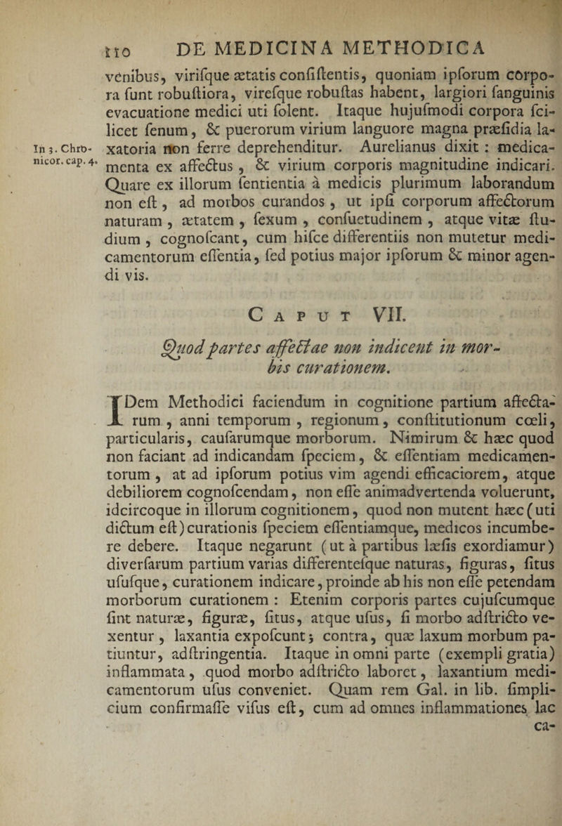 Ih 5. Chrbo- nicor. cap. 4« 4 Je « Le. 19 MEDBIT h f '  (ME ^ , ' TETTE : ! d(PCNTNA venibus, virifque ztatis confiftentis, quoniam ipforum corpo- ra funt robuftiora, virefque robuítas habent, largiori fanguinis. evacuatione medici uti folent. ltaque hujuímodi corpora fci- licet fenum, &amp; puerorum virium languore magna praefidia la-- xatoria mon ferre deprehenditur. Aurelianus dixit : amedica- menta ex affectus ,, &amp; virium corporis magnitudine indicari. ' Quare ex illorum fentientia à medicis plurimum. laborandum non eft, ad morbos curandos , ut ipfi corporum affeCtorum naturam , attatem , fexum , confuetudinem , atque vitz flu- camentorum eflentia, fed potius major ipforum &amp; minor agen- di vis. : CaAarevTt VH. Ouod partes affetíae non indicet 12 mor- bis curationem. ^u Dem Methodici faciendum in. cognitione partium affecta- rum , anni temporum , regionum , conflitutionum cceli, particularis, caufarumque morborum. Nimirum &amp; hac quod non faciant ad indicandam fpeciem , &amp; effentiam medicamen- torum , at ad ipforum potius vim agendi efficaciorem,. atque debiliorem cognofcendam , non effe animadvertenda voluerunt, idcircoque in illorum cognitionem, quod non mutent hac (uti di&amp;um eft) curationis fpeciem effentiamque, medicos incumbe- re debere. Itaque negarunt (ut à partibus lacfis exordiamur ) diverfarum partium varias differentefque naturas, figuras, fitus ufufque , curationem indicare , proinde ab his non effe petendam morborum curationem : Etenim corporis partes cujufcumque fint naturae, figura, fitus, atque ufus, fi morbo adftricto ve- xentur, laxantia expofcunt; contra, qua laxum morbum pa- tiuntur, adítringentia. Itaque in omni parte (exempli gratia). inflammata , quod morbo adítricto laboret ,. laxantium. medi-- camentorum ufus conveniet. Quam rem Gal. in lib. fimpli- cium confirmaffe vifus eft cum ad omnes inflammationes lac : í C2-