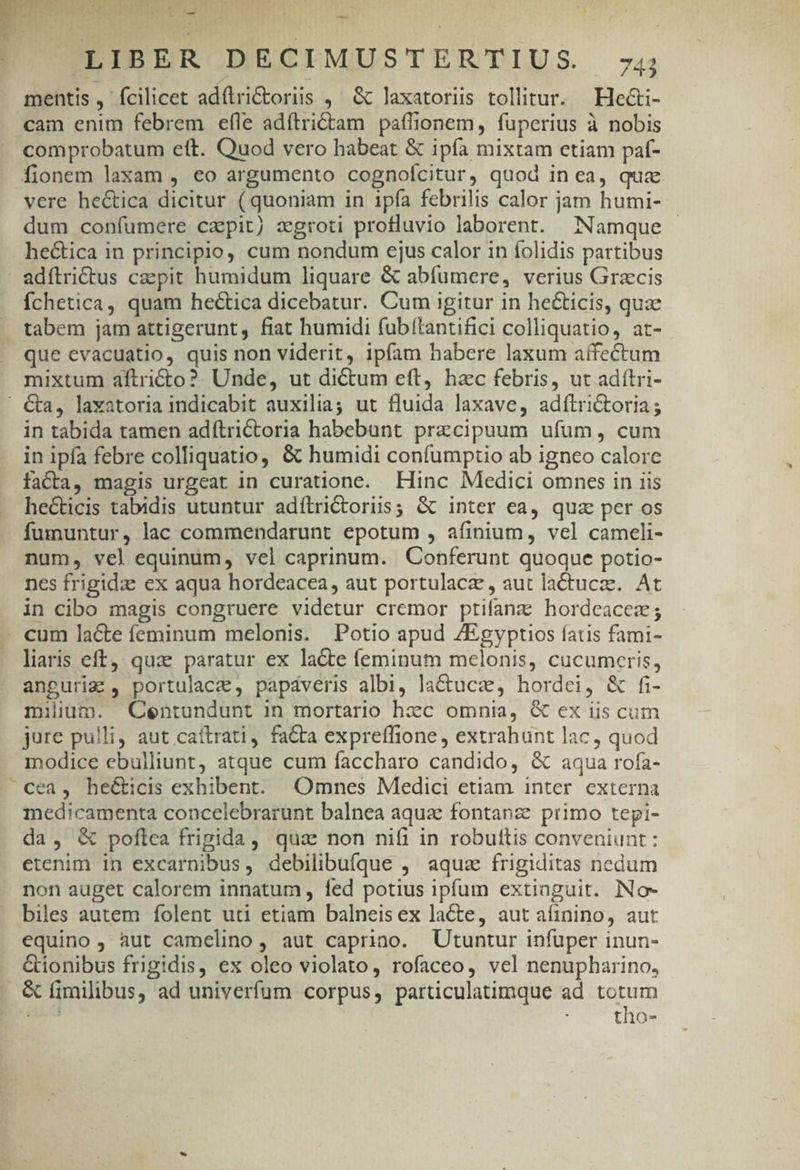 OI EARNDOILL PU M TEER AD PAS yz. boi  T E —- -— * POUPIBERODECIMUSTERTIUS 4 mentis, fcilicet adfirictoriis ,— &amp; laxatoriis tollitur. — Hecti- cain enim febrem efle adftri&amp;tam paffionem, fuperius à nobis comprobatum eft. Quod vero habeat &amp; ipía mixtam etiam pat- fionem laxam , eo argumento cognoícitur, quod in ea, qua vere hectica dicitur (quoniam in ipía febrilis calor jam humi- dum confumere capit) zgroti profluvio laborent. Namque hectica in principio, cum nondum ejus calor in folidis partibus adítrictus czpit humidum liquare &amp; abfumere, verius Grzcis Íchetica, quam hectica dicebatur. Cum igitur in heticis, quz tabem jam attigerunt, fiat humidi fubítantifici colliquatio, at- que evacuatio, quis non viderit, ipfam habere laxum affectum mixtum aftricto?. Unde, ut dictum eft, hac febris, ut adítri- &amp;a, laxatoria indicabit auxilia; ut fluida laxave, adílrictoria; in tabida tamen adítrictoria habebunt przcipuum ufum, cum in ipfa febre colliquatio, &amp; humidi confumptio ab igneo calore faCta, magis urgeat in curatione. Hinc Medici omnes in iis hecticis tabidis utuntur adítrictoriis; &amp; inter ea, quz per os fumuntur, lac commendarunt epotum , afinium, vel cameli- num, vel equinum, vel caprinum. Conferunt quoque potio- nes frigidae ex aqua hordeacea, aut portulacz , aut lactucz. At in cibo magis congruere videtur cremor ptifanaz hordeacez; - cum lacte feminum melonis. Potio apud /Egyptios fatis fami- liris eft, qua. paratur ex la&amp;te feminum melonis, cucumceris, anguriz , portulace, papdveris albi, la&amp;ucae, hordei, &amp; fi- milium. QCentundunt in mortario hxc omnia, &amp; ex iis cum jure pulli, aut caítrati, fa&amp;ta expreffione , extrahunt lac, quod modice ebulliunt, atque cum faccharo candido, &amp; aqua rofa- cea, he&amp;icis exhibent. ^4Omnes Medici etiam inter externa medicamenta concelebrarunt balnea aqua fontanze primo tepi- da, &amp; poftea frigida, quae non nifi in robuttis conveniunt : etenim in excarnibus, debilibufque ,' aqua frigiditas nedum non auget calorem innatum fed potius ipfum extinguit. INo- biles autem folent uti etiam balneisex lacte, aut aífinino, aut equino, àut camelino, aut caprino. Utuntur infuper inun- &amp;ionibus frigidis, ex oleo violato, rofaceo, vel nenupharino, . &amp; fimilibus, ad univerfum corpus, particulatimque ad totum E tho-