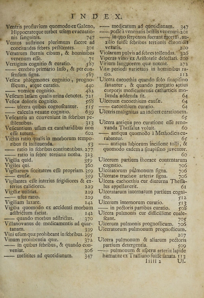 / Hippocrateque turbet ufüm evacuatio- . . nis fanguinis. ; LI concitandas febres peflilentes. — .3ot Veratrum fturnis cibum, &amp; hominibus venenum effe. ML RIP Men JT Vertiginis cognitio &amp; curatio. ^ $57 —— cerebro primario lzfo, &amp; per con- fenfum figna. SEU MD Pee $57 Vefice phlegmones cognitio , progno- ficum, atque curatio. Wt udo —— vomics cognitio. - 482 Veficam lefam qualis urina denotet. 721 . Vefice doloris cognitio. — $369 » —— ulcera quibus cognofcantur. $15 ——— calculis vexate cognitio. ^. .639 A Veficantia an conveniant in febribus pe- -.. ftilentibus. Pc cde 313 Veli cantium . ufum ex cantharidibus non — effe tutum 602, . effe tutui . Vi&amp;us ratio c — . ribus fit inítituenda.- 5*3 —— ratio in febribus continentibus. 277 ——-—- ratio in febre tertiana notha. 323 Vigilia quid. 3$9 . Vigiles qui. | 360 Vigiliarum ficcitatem effe propriam. 359 -——— caufz. | or 359 Vigilantes cffe interius frigidiores &amp; ex- terius calidiorcs. 229 Vigiliz utilitas. 229 — — ufus ratio. 229 Vigiliam laxare. 142 Vigilia quomodo ex accidenti morbum ad(trictum faciat. 142 —— quando morbus adftridus. | 370 —' Villanovanus de medicamentis ad quar- tanam. 339 Vini ufum quz prohibeant in febribus. 295 Vinum prohibentia qua. 372 —-— in quibus febribus, &amp; quando con- . veniat. ; 306 —— 1nelitites ad quotidianam. 347 - D 4 ak ———4 in quo ferpentes fuerant dorm ,au. 200 Virium langyuorem quz noteht. 272 P Ho, — &amp; -II2 fanantur, &amp; quando purgatio totius corporis medicamentis catliarticis mo- lienda addenda fit... B Ulcerum cacoethium caufz. 64 —-—— cacoethium curatio. 64. Ulceris malignitas an indicet curationem. i tor óg Ulcera antiqua pro curatione effe reno- vanda Theffalus voluit. .— 6o —— antiqua quomodo à Methodiciscu- rabantur. dre. 6$ —— antíqua labiorum incifione tolli, &amp; quomodo cadem aa finapifino juventur. i TK 6o Ulcerum partium thorace contentarum cognitio. 706 Ulceratorum pulmonum figna. 706 Ulcerata trachez 'arterix figna. 706 Ulcera. cachoethia cur diuturna Theffa- lus appellaverit. 61 Ulceratarum internarum partium cogni- tio. 312 Ulcerum internorum curatio. 53 ——— in pe&amp;oris partibus curatio. — $05 Ulcera pulmonis cur diffcillime coale- Ícant. 7o$ Ulcerum pulmonis prognofticum. 706 207 Ulcera pulmonum &amp; aliarum pe&amp;oris partium detergentia. $09 —-— pulmonum &amp; afpere arteriz lapide bematite ex Tralliano fuiffe (anata. 112