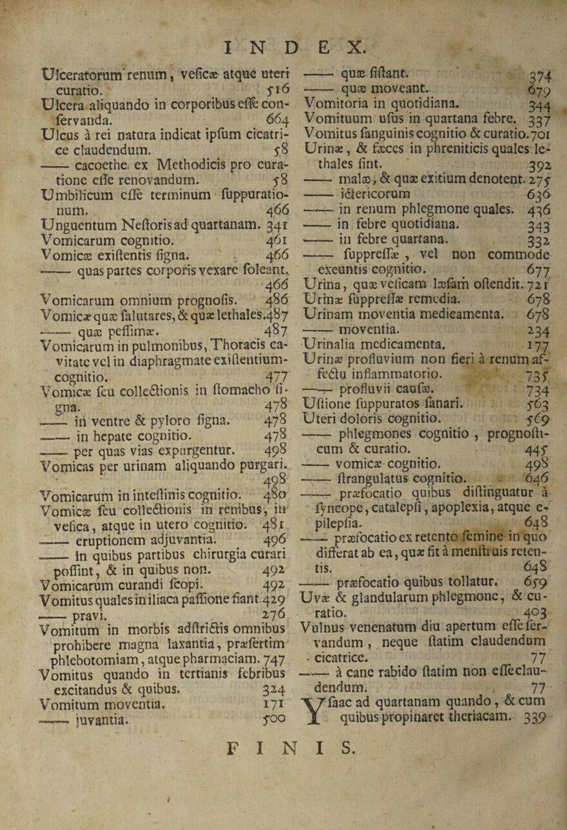 * Ulceratorum renum , vefice atqué uteri curatio. uc T T6 fervanda. 664 Ulcus à rei natura indicat ipfum cicatri- ce claudendum. - $8 ——- cacoethe. ex Methodicis pro cura- tione effe renovandum. | $8 Umbilicum cífé terminum füppuratio- nur. ^ 466 Unguentum Neftorisad quattanam. 341 Vomicarum cognitio. 461 Vomicz exiftentis figna. - 466 466 Vomicarum omnium prognofis. ^ 456 —— quz peffima. - 487 Vomicarum in pulmonibus, T horacis ca- vitate vclin diaphragmate exiftentium- cognitio. 477 Vomica fcu colle&amp;ionis in ftomacho fi. gna. 478 —— iin ventre &amp; pyloro figna. 478 —-. in hepate cognitio. 478 —-— per quas vias expurgentur. ^ 495 Vomicas per urinam aliquando purgari. 9 Vomicarum in inteftinis cognitio. ds YVomice feu colle&amp;ionis 1n renibus, in velica, atque in utero cognitio. 4981 —-— eruptionem adjuvantia. 496 —— in quibus partibus chirurgia curari poffint, &amp; in quibus non. 492 Vomicarum curandi fcopi. 492 Vomitus qualesiniliaca paffione fiant.429 —— pravi. 276 Vornitum in morbis adftri&amp;is omnibus phlebotomiam , atque pharmaciam. 747 Vomitus quando in tertianis. febribus excitandus &amp; quibus, 324 Vomitum moventia. 171 —— juvantia. joo SAN —— quefilant ^ —— que moveant. Siwsicawt oos i E i. c Vomitoria in quotidiana. Vomitus fanguinis cognitio &amp; curatio.701 Urinz, &amp; fxccs in phreniticis quales le: - thales (int. 7. 734 392 —— malz; &amp; que exitium denotent. 274 —— i&amp;ericorum /59--636- in renum phlegmone quales. | 436 in febre quotidiana. 343 infebre quartana. | .. —. 332 ——— fuüppreffe ,. vel. non commode exeuntis cognitio. proni Urina, quz veficam lxfam oftendit. Urinz füppreffe remedia. — — .:.678 Urinam moventia medicamenta. : 678 —- moventia. UMigoosd- Urinalia medicamenta, ER] Urine profluvium non fi fectu inflammatorio.. —-—— profluvii caufzx. mr or Uttione füppuratos fanari. .—. :/-..$63 Pe OMNEA —-— phlegmones coguitio , prognofü- Lo —— — cum &amp; curatio. 44$ ——- vomicz- cognitio. ' . 495 ——- ftrangulatus cognitio. —— — ^ 646 —— przfocatio quibus diftinguatur à. 2 adi. ,catalepfi, apoplexia, atque e- pilepfia. Joost ——. prafocatio ex retentó femine inquo diflerat ab ea, qua fit à menltruis reten- iL: CORSI 648 —— prafocatio quibus tollatur. ^ 659 Uva &amp; glandularum phlegmonc, &amp; cu- ratio. Dic s 403- Vulnus venenatum diu apertum eflefer-- vandum, neque flatim claudendum - cicatrice. | ist 77 —.— à cane rabido ftatim non effeclau- dendum. Mp Es. --73 Ni ad quartanam quando , &amp; cum . quibus propinaret theriacam.. 339-