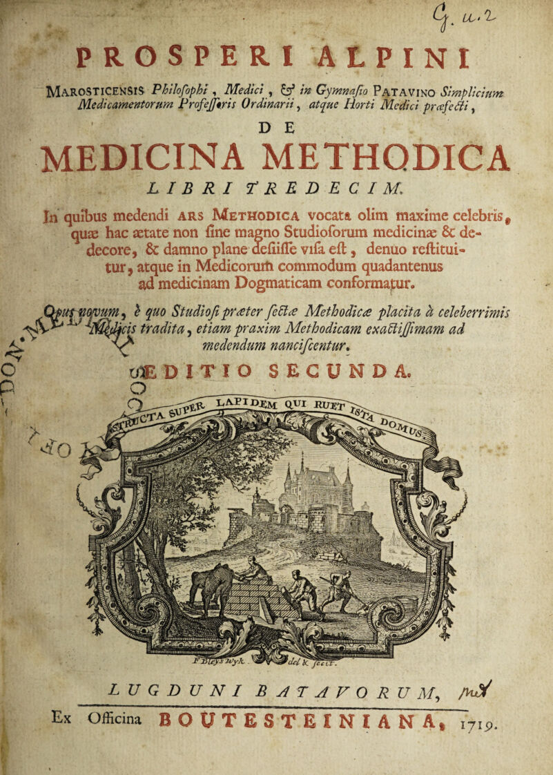 MaROSTICEKSIS Philofophi , Medici , & in Gymnafio Patavino Simplicium Medicamentorum Profejjtris Ordinarii, atque Horti Medici prafefli, MEDICINA METHODICA LIBRI tRRDECIM. In quibus medendi ars Methodica vocata olim maxime celebris f quae hac aetate non fine magno Studioforum medicinae & de¬ decore, & damno plane defiifle vifa eft, denuo reftitui¬ tur, atque in Medicorum commodum quadantenus ad medicinam Dogmaticam conformatur. Qputmvum, e quo Studiofipr reter feEUe Methodices placita a celeberrimis Iv^ ^Jmdicis tradita, etiam praxim Methodicam exaffijfimam ad medendum nancifcentur. vM DITIO SECU D Ac *del bC fecvr. lugduni Batavorum, a-V Ex Officina BOUTESTEINIANA, i7i9.