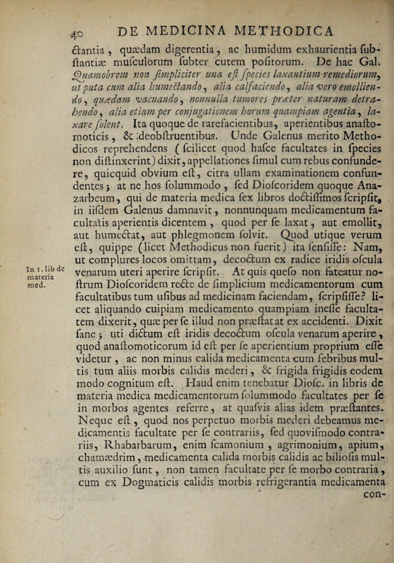 materia med. 40 DE MEDICINA METHODICA £tantia , quadam digerentia , ac hutnidiim exhaurientia fub- flantise mufculorum fubter cutem politorum. De hac Gah /puamobrem non /impliciter una eft /pecies laxantium remediorum, ut puta cum alia humeffiando , alia calfaciendo, alia vero emollien¬ do, quadam vacuando, nonnulla tumores praeter naturam detra- hendo, #/0*0 per conjugationem horum quampiam agentia, /<3- xare [olent. Ita quoque de rarefacientibus, aperientibus anafto- moticis, ;deobftruentibus. Unde Galenus merito Metho¬ dicos reprehendens ( fcilicet quod hafce facultates in fpecies non diffinxerint) dixit, appellationes fimul cum rebus confunde¬ re, quicquid obvium eff, citra ullam examinationem confun¬ dentes > at ne hos folummodo , fed Diofcoridem quoque Ana- zarbeum, qui de materia medica fex libros dodtiflimos fcripfit, in iifdem Galenus damnavit, nonnunquam medicamentum fa¬ cultatis aperientis dicentem , quod per fe laxat, aut emollit, aut humedbat, aut phlegmonem folvit. Quod utique verum eff, quippe (licet Methodicus non fuerit) itafenfifle: Nam, ut complures locos omittam, decodtum ex radice iridis ofcula venarum uteri aperire fcripfft. At quis quefo non fateatur no- ffrum Diofcoridem redte de ffmplicium medicamentorum cum facultatibus tum uffbus ad medicinam faciendam, fcriplifte? li¬ cet aliquando cuipiam medicamento quampiam inefle faculta¬ tem dixerit, quae per fe illud non praeftatat ex accidenti. Dixit fane * uti didtum eft iridis decodtum ofcula venarum aperire , quod anaftomoticorum id eft per fe aperientium proprium efte videtur , ac non minus calida medicamenta cum febribus mul¬ tis tum aliis morbis calidis mederi, &: frigida frigidis eodem modo cognitum eft. Haud enim tenebatur Diofc. in libris dc materia medica medicamentorum folummodo facultates per fe in morbos agentes referre, at quafvis alias idem prasftantes. Neque eft , quod nos perpetuo morbis mederi debeamus me¬ dicamentis facultate per fe contrariis, fed quovifmodo contra¬ riis, Rhabarbarum, enim fcamonium , agrimonium, apium, chamaedrim , medicamenta calida morbis calidis ac biliofts mul¬ tis auxilio funt, non tamen facultate per fe morbo contraria, cum ex Dogmaticis calidis morbis refrigerantia medicamenta con-