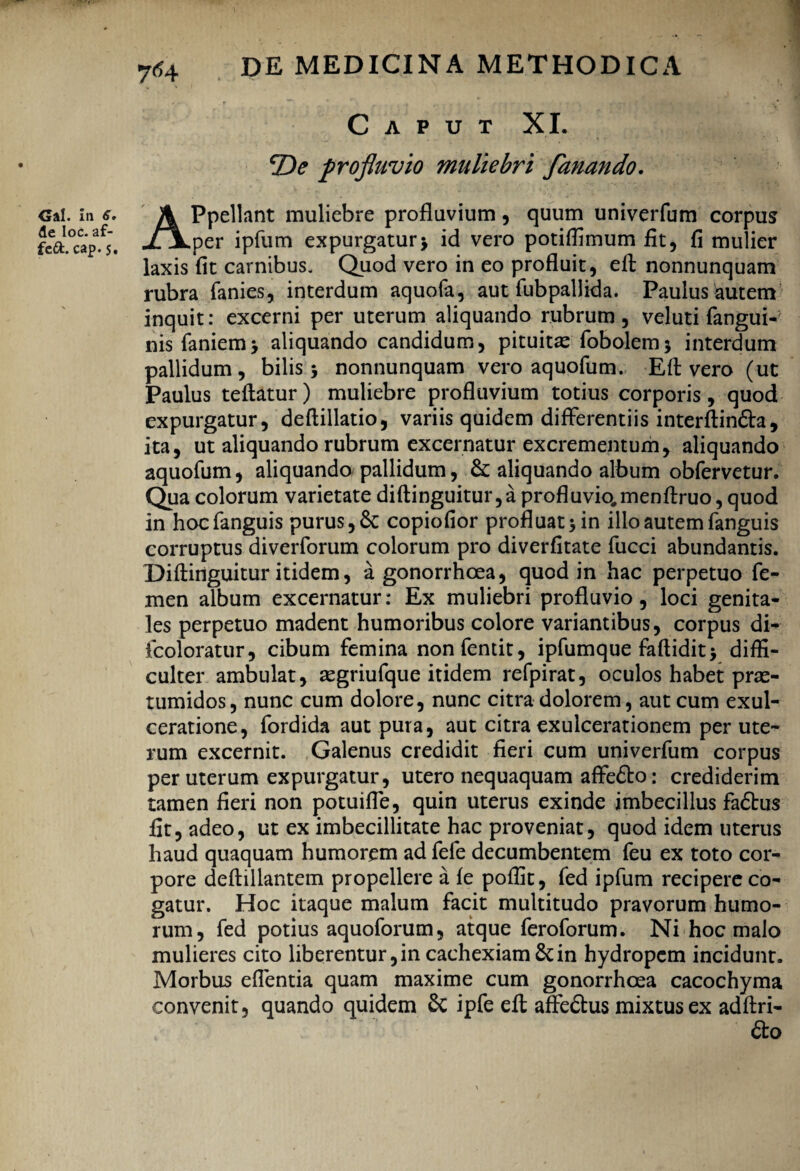 Cs!i ni <?* de Ioc. af- fe&. cap. 5. DE MEDICINA METHODICA Caput XI. profluvio muliebri fanando. APpellant muliebre profluvium, quum univerfum corpus per ipfum expurgatur> id vero potiffimum fit, fi mulier laxis fit carnibus. Quod vero in eo profluit, eft nonnunquam rubra fanies, interdum aquofa, aut fubpallida. Paulus autem inquit: excerni per uterum aliquando rubrum, veluti fangui-' nis famem* aliquando candidum, pituitae fobolem* interdum pallidum, bilis* nonnunquam vero aquofum. Eft vero (ut Paulus teflatur) muliebre profluvium totius corporis, quod expurgatur, deflillatio, variis quidem differentiis interftin&a, ita, ut aliquando rubrum excernatur excrementum, aliquando aquofum, aliquando pallidum, &; aliquando album obfervetur. Qua colorum varietate diftinguitur,a profluvio.menftruo, quod in hocfanguis purus, 6c copiofior profluat* in illo autem fanguis corruptus diverforum colorum pro diverfitate fucci abundantis. Diftinguitur itidem, a gonorrhoea, quod in hac perpetuo fe¬ men album excernatur: Ex muliebri profluvio, loci genita¬ les perpetuo madent humoribus colore variantibus, corpus di- fcoloratur, cibum femina nonfentit, ipfumque faftidit* diffi¬ culter ambulat, aegriufque itidem refpirat, oculos habet prae¬ tumidos, nunc cum dolore, nunc citra dolorem, aut cum exul¬ ceratione, fordida aut puta, aut citra exulcerationem per ute¬ rum excernit. Galenus credidit fieri cum univerfum corpus per uterum expurgatur, utero nequaquam affe£to: crediderim tamen fieri non potuifle, quin uterus exinde imbecillus fadtus fit, adeo, ut ex imbecillitate hac proveniat, quod idem uterus haud quaquam humorem ad fefe decumbentem feu ex toto cor¬ pore deftillantem propellere a fe poffit, fed ipfum recipere co¬ gatur. Hoc itaque malum facit multitudo pravorum humo¬ rum, fed potius aquoforum, atque feroforum. Ni hoc malo mulieres cito liberentur, in cachexiam & in hydropem incidunt. Morbus edentia quam maxime cum gonorrhoea cacochyma convenit, quando quidem Sc ipfe eft affedtus mixtus ex adftri-