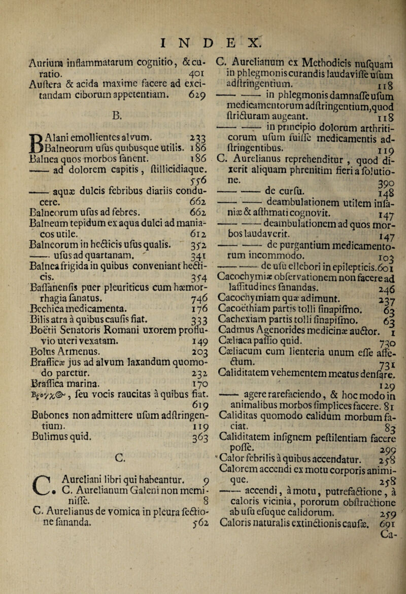 Aurium inflammatarum cognitio, &cu- ratio. 401 Auflera & acida maxime facere ad exci¬ tandam ciborum appetentiam. 629 B. BAlani emollientes alvum. 233 Balneorum ufus quibusque utilis. 186 Balnea quos morbos fanent. 186 -ad dolorem capitis, ftillicidiaque. SS& -aquas dulcis febribus diariis condu¬ cere. 662 Balneorum ufus ad febres. 662 Balneum tepidum ex aqua dulci ad mania¬ cos utile. 612 Balneorum in he&icis ufus qualis. 35*2 -ufus ad quartanam. ' 341 Balnea frigida in quibus conveniant he&i- cis. 35*4 Baffanenfis puer pleuriticus cum haemor¬ rhagia lanatus. 746 Bechica medicamenta. 176 Bilis atra a quibus caulis fiat. 333 Boetii Senatoris Romani uxorem proflu¬ vio uteri vexatam. 149 Bolus Armenus. 203 Braflicaj jus ad alvum laxandum quomo¬ do paretur. 232 Braffica marina. 170 , feu vocis raucitas a quibus fiat. 619 Bubones non admittere ufum adftringen- tium. 119 Bulimusquid. 363 C. C Aureliani libri qui habeantur. 9 • C. Aurelianum Galeni non memi* nifie. 8 C. Aurelianus de vomica in pleura fedlio- ne limanda. 562 C. Aurelianum ex Methodicis nufquam in phlegmonis curandis laudavifle ufom adftringentium. XIg -in phlegmonis damnalfeufum medicamentorum adftringentium,quod ftri&uram augeant. x 1 g in principio dolorum arthriti- r* r* • ^ . . eorum ufum fuiffc medicamentis ad- ftringentibus. IXp C. Aurelianus reprehenditur , quod di¬ xerit aliquam phrenitim fieri a folutio- ne. 390 -de curfu. iqg -- -deambulationem utilem infa- nias&afthmati cognovit. 147 -deambulationem ad quos mor¬ bos laudaverit. i^j --de purgantium medicamento¬ rum incommodo. i0^ -dculu ellebori inepiIepticis.6oi Cacochymiac obfervationem non facere ad lafiitudines fanandas. 246 Cacochymiam quae adimunt. 237 Cacoethiam partis tolli finapifmo. 63 Cachexiam partis tolli finapifmo. 63 Cadmus Agenorides medicinae au&or. 1 Caehacapaffio quid. 730 Caeliacum cum lienteria unum efife affe- 6lum. 731 Caliditatem vehementem meatus denfqre. 129 —- agere rarefaciendo, & hoc modo in animalibus morbos flmplices facere. 81 Caliditas quomodo calidum morbum fa¬ ciat. 83 Caliditatem infignem peftilentiam facere polle. 299  Calor febrilis a quibus accendatur. 25-8 Calorem accendi cx motu corporis animi¬ que. 1S8 -accendi, amotu, putrefa&ione, a caloris vicinia, pororum obftrudhone ab ufuefuque calidorum. 2 $9 Caloris naturalis cxtin&ionis caufae. 691 Ca-