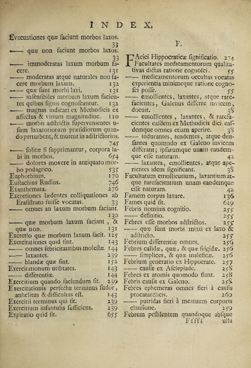 Evacuationes quse faciunt morbos laxos. 33 — quae non faciunt morbos laxos. 33 » immoderatas laxum morbum fa¬ cere. 131 -——■ moderatas atque naturales non fa¬ cere morbum laxum. 131 —— qua.’ fiant morbi laxi. 131 .-infeniibiles morbum laxum facien¬ tes quibus (ignis cognofcantur. 132 ■>—— magnas indicari ex Methodicis ex affe&us & virium magnitudine, no * -morbis adftridlis fupervenientes u- fum laxatoriorum praffidiorum quan¬ do perturbent, & mutent in adllri&orios. 745* —— folitse (i fupprimantur, corpora la¬ bi in morbos. 654 -dolores movere in antiquato mor¬ bo podagrico. 535' Euphorbium. 170 Euliachius Rudius. 746 Exanthemata. 276 Excretiones laedentes colliquationes ab Erafiflrato fuiffe vocatas. . 33 . omnes an laxum morbum faciant. 130 * -quae morbum laxum faciant , & quae non. 131 Excrctio quae morbum laxum facit. 125 Exercitationes quid lint. 143 --- omnes febricitantibus molefos. 144 --laxantes. 239 -blandae quae (int. 152 Exercitationum utilitates. 143 * -differentis. 144 Exercitium quando faciendum (it. 239 Exercitationis perfe&s terminus fudor, anhelitus & difficultas elt. 143 Exercitii terminus qui lit. 239 Exercitium infantulis fufficicns. 239 Expiratio quid (it. 655 F. F Aciei Hippocraticae fignificatio. 274 Facultates medicamentorum qualita¬ tivas didas ratione cognofci. 55 -medicamentorum occultas vocatas experientia minimeque ratione cogno¬ fci pode. 5*5* —— emollientes, laxantes, atque rare¬ facientes, Galenus differre invicem, docuit. 38 -emollientes , laxantes, & rarefa¬ cientes caldem ex Methodicis dici.eaf- demque omnes etiam aperire. 38 ■—— indurantes, tendentes, atque den- fantes quomodo ex Galeno invicem differant; ipfarumque unam eandem- que ede naturam. 42 -- laxantes, emollientes, atque ape¬ rientes idem (ignificant. 38 Facultatum emollieutium, laxantiumat~ que rarefacientium unam eandemque 42, 136 629 W ede naturam. Famem corpus laxare. Fames quid lit. Febris nominis cognitio» -definitio. Febres ede morbos addridos. -quae funt morbi mixti ex laxo & adftricfco. 255: Febrium differentiae omnes. 256 Febres calidae, quae, & quae frigidae. 256 -(implices, & quae maleficae. 256 Febrium generatio cx Hippocrate. 257 —— caulae ex Afclepiade. 258 Febres ex atomis quomodo fiant. 258 Febris caufae ex Galeno. 258 Febres ephemeras omnes fieri a caufis procatar&icis. 260 -putridas fieri a meatuum corporis claufione. 259 Febrem pcdilentem quandoque abfque Fffft ulla