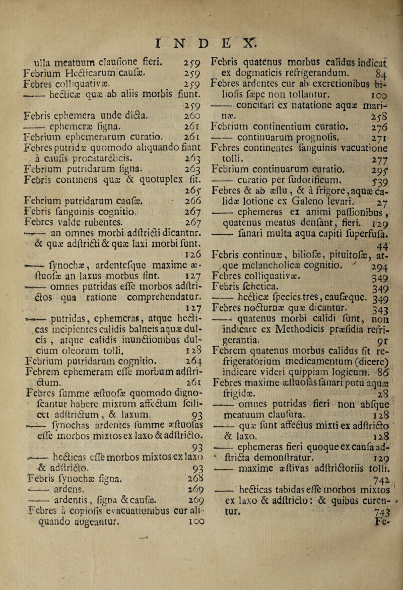 ulla meatuum claufione fieri. 2^9 Febrium Hedicarum caufas. 259 Febres colliquativse. . 25-9 .-hedicas qux ab aliis morbis fiunt. 25-9 Febris ephemera unde dida. 260 --cphemerse figna. 261 Febrium ephemerarum curatio. 261 Febres putridae quomodo aliquando fiant a caulis procatardicis. 263 Febrium putridarum ligna. 263 Febris continens qux & quotuplex fit. 267 Febrium putridarum caufas. - 266 Febris (anguinis cognitio, j 267 Febres valde rubentes. 267 — an omnes morbi adftridi dicantnr. & quas adfiridi&quas laxi morbi fiunt. 126 (ynochas, ardentefque maxime ac- fiuofes an laxus morbus fint. 127 ~~ omnes putridas effie morbos adftri- dos qua ratione comprehendatur. 127 — putridas, ephemeras, atque hedi¬ cas incipientes calidis balneis aquae dul¬ cis , atque calidis inundionibus dul¬ cium oleorum tolli. 128 Febrium putridarum cognitio. 264 Febrem ephemeram effie morbum adfiri- dum. 261 Febres lumine asfiuofa: quomodo digno- icantur habere mixtum affedum fcili- cet adltridum, & laxum. 93 ♦«.— fynochas ardentes lumme orfiuofias elfie morbos mixiosex laxo&adfirido. 93 — hedicas effie morbos mixtos cx laxo & adfiricto. 93 Febris fiynochas figna. 268 --ardens. 269 —-— ardentis, figna &caufis. 269 Febres a copiofis evacuationibus cur ali ¬ quando augeantur. 100 Febris quatenus morbus calidus indicat ex dogmaticis refrigerandum. 84 Febres ardentes cur ab excretionibus bi- liofis faspe non tollantur. ico -concitari ex natatione aquae mari¬ na?. 25-8 Febrium continentium curatio. 276 • -continuarum prognofis. 271 Febres continentes fanguinis vacuatione tolli. 277 Febrium continuarum curatio. 297 -curatio per fudorificum. 5-39 Febres & ab aefiu , & a frigore,aquae ca¬ lida: lotione ex Galeno levari. 27 ■-- ephemeras ex animi paffionibus, quatenus meatus denfant, fieri. 129 -- fanari multa aqua capiti fiuperfufia. 44 Febris continuas, biliofis, pituitofas, at¬ que melancholicas cognitio. ' 294 Febres colliquativae. 349 Febris fchetica. 349 -hedicae fipecies tres, caufirque. 349 Febres nodurnae quas dicantur. 343 -quatenus morbi calidi fiunt, non indicare ex Methodicis praelidia refri¬ gerantia. 91 Febrem quatenus morbus calidus fit re¬ frigeratorium medicamentum (dicere) indicare videri quippiam logicum. 86 Febres maxime asltuofiasfanari potu aquas frigidas. 28 -omnes putridas fieri non abfique meatuum claufura. 128 -qux fiunt affedus mixti ex adfirido & laxo. 128 -- ephemeras fieri quoque ex caufaad- * ftrida demonfiratur. 129 - maxime sefiivas adfiridoriis tolli. 742- - hedicas tabidas e fle morbos mixtos ex laxo & adfirido: & quibus curen¬ tur. 743 Fe-