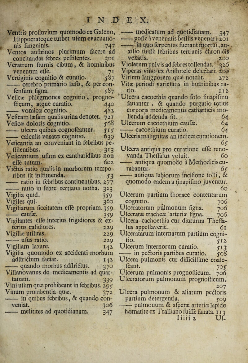 Ventris profluvium quomodo ex Galeno, Hippocrateque turbet ufum evacuatio¬ nis fanguinis. 747 Ventos auftrinos plurimum facere ad concitandas febres peflilentes. 301 Veratrum flurnis cibum, & hominibus venenum ede. 71 Vertiginis cognitio & curatio. 5*87 --cerebro primario laefo, & percon* fenfum figna. 5-87 Veficas phlegmones cognitio, progno- fligum, atque curatio. 440 -vomicx cognitio. 482, Veficamlaefam qualis urina denotet. 721 Vefica? doloris cognitio. ^68 -ulcera quibus cognofcantur. siS -calculis vexatas cognitio. 639 Veficantia an conveniant in febribus pe- ftilentibus. 313 Veficantium ufum ex cantharidibus non efle tutum. 602 Vidus ratio qualis in morborum tempo¬ ribus fit inltituenda. $3 -ratio in febribus continentibus. 277 -ratio in febre tertiana notha. 323 Vigilia quid. 35-9 Vigiles qui. . 360 Vigiliarum ficcitatem efle propriam. 35-9 -caufa:. 35*9 Vigilantes efle interius frigidiores & ex¬ terius calidiores. 229 Vigilia? utilitas. 229 -ufus ratio. 229 Vigiliam laxare. 142 Vigilia quomodo ex accidenti morbum adflridtum faciat. 142 -quando morbus adflri&us. 370 Villanovanus de medicamentis ad quar¬ tanam. 339 Vini ufum qus prohibeant in febribus. 295* Vinum pronibentia qua;. 372 -in quibus febribus, & quando con¬ veniat. 306 —— melitites ad quotidianam. 347 — medicatum ad quotidianam. 347 —— pofle -a venenatis beftiis vepenari.201 ——j* in quo ferpentes fuerant mortui, au¬ xilio fuifle febribus tertianis chroniois vexatis. 200 Violarum pulvis ad febres tollendas. 326 Viperas vino ex Ariflotele dele&ari. 200 Virium languorem qua? notent. 272 Vita: periodi varietatis in hominibus ra¬ tio. 112 Ulcera cacoethia quando folo finapifmo fanantur , & quando purgatio tptius corporis medicamentis catharticis mo¬ lienda addenda fit. 64 Ulcerum cacoethium caufie. 64 -cacoethium curatio. 64 Ulceris malignitas an indicet curationem. 6s Ulcera antiqua pro curatione efle reno¬ vanda Theflalus voluit. 60 -antiqua quomodo a Methodicis cu¬ rabantur. 6f --antiqua labiorum incifione tolli, & quomodo eadem a finapifmo juventur. * . • 60 Ulcerum partium thorace contentarum cognitio. % * 70 6 Ulceratorum pulmonum figna. 706 Ulceratas tracheas arteria* figna. 706 Ulcera cachoethia cur diuturna Thefla¬ lus appellaverit. 61 Ulceratarum internarum partium cogni¬ tio. 5-12 Ulcerum internorum curatio. 5*13 -in pe6toris partibus curatio. yoS Ulcera pulmonis cur difficillime coale- fcant. 705* Ulcerum pulmonis prognoflicum. 706 Ulceratorum pulmonum prognoflicum. 207 Ulcera pulmonum & aliarum pe&oris partium detergentia. 5*09 —— pulmonum & afperae arterisc lapide hasmatite ex Tralliano fuifle fanata. 113 liiiia Ul.