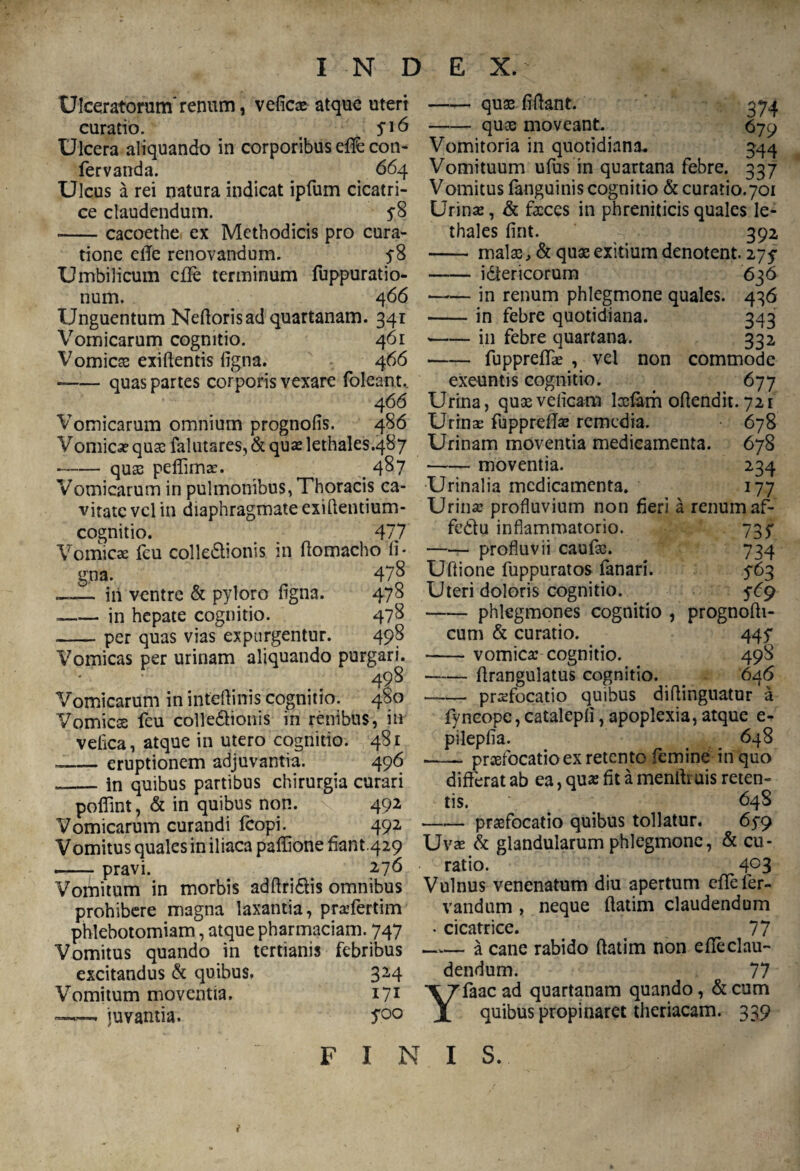 Ulceratorum* *renum, vefica? atque uteri curatio. yi6 Ulcera aliquando in corporibus e(fe coti- fervanda. _ 664 Ulcus a rei natura indicat ipfum cicatri¬ ce claudendum. 5-8 --cacoethe ex Methodicis pro cura¬ tione elTe renovandum. 5-8 Umbilicum cffe terminum fuppuratio- num. 4 66 Unguentum Neflorisad quartanam. 34i Vomicarum cognitio. 461 Vomicae exiftentis ligna. 466 --quas partes corporis vexare foleant, 4 66 Vomicarum omnium prognolis. 486 Vomica? quae falutares, & qua? lethales.487 --quae pelfima?. . 4^7 Vomicarum in pulmonibus, Thoracis ca¬ vitate vel in diaphragmate exiflentium- cognitio. _ 477 Vomicae (eu colledlionis in flomacho li¬ gna. 478 ~— iii ventre & pyloro ligna. 478 --in hepate cognitio. 478 -per quas vias expurgentur. 498 Vomicas per urinam aliquando purgari. 498 Vomicarum in inteflinis cognitio. 480 Vomicss feu colle£tionis in renibus, in velica, atque in utero cognitio. 481 --eruptionem adjuvantia. 496 --in quibus partibus chirurgia curari poflfint, & in quibus non. 492 Vomicarum curandi (copi. 492 Vomitus quales in iliaca paffione liant.429 .-pravi. 276 Vomitum in morbis adflri&is omnibus prohibere magna laxantia, pra?fertim phlebotomiam, atque pharmaciam. 747 Vomitus quando in tertianis febribus excitandus & quibus. 324 Vomitum moventia. 171 —— juvantia. S00 -quas fiflant. 374 -quoe moveant. 679 Vomitoria in quotidiana* 344 Vomituum ufus in quartana febre. 337 Vomitus (anguinis cognitio & curatio.701 Urina?, & faeces in phreniticis quales le- thales fint. 392 - malas, & quae exitium denotent. 275 -idtericorum 636 -in renum phlegmone quales. 436 -in febre quotidiana. 343 -in febre quartana. 332 -fupprefla? , vel non commode exeuntis cognitio. _ 677 Urina, quaevelicam Iasiam oflendit. 721 Urina? fuppreUa? remedia. 678 Urinam moventia medicamenta. 678 --moventia. 234 Urinalia medicamenta. 177 Urina? profluvium non fieri a renum af- fe&u inflammatorio. 73y —— profluvii caufas. 734 Uftione luppuratos fanari. 563 Uteri doloris cognitio. 5^9 -phlegmones cognitio , prognofli- cum & curatio. 445* -vomica? cognitio. 498 -flrangulatus cognitio. . 646 — pra?focatio quibus diflinguatur a fyneope, catalepli, apoplexia, atque e- pilepfia. 648 -praefocatio ex retento femine in quo differat ab ea, qua; fit a menfliuis reten¬ tis. 64S -praefocatio quibus tollatur. 6y9 Uva? & glandularum phlegmone, & cu¬ ratio. 4°3 Vulnus venenatum diu apertum cflefer- vandum , neque flatim claudendum • cicatrice. < 77 —— a cane rabido flatim non efteclau- dendum. 77 Yfaac ad quartanam quando, & cum quibus propinaret theriacam. 339 FINIS. {