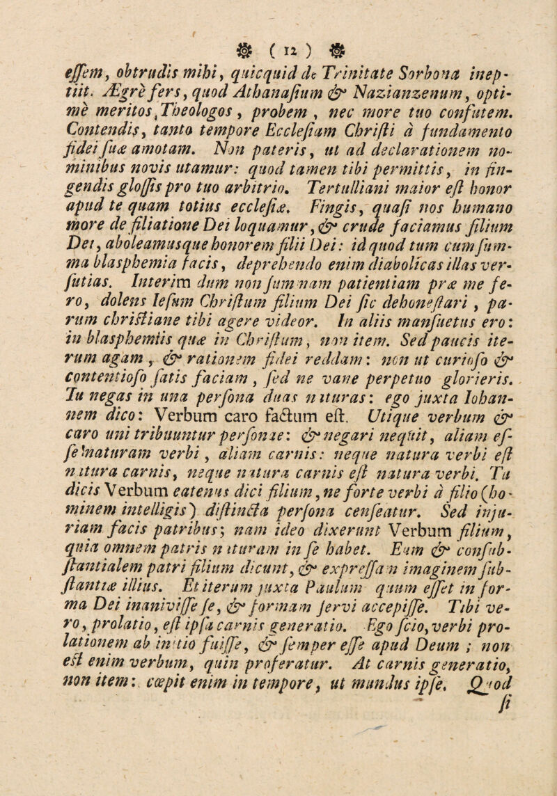 ( iO ® effem, obtrudis mihi, quicquiddc Trinitate Sorbona inep- tiit. Aegre fers> quod Athanafium Nazianzenum, opti¬ me meritos fTheologos, probem , nec more tuo confutem. Contendis y tanto tempore Ecclefiam Chrifti d fundamento fidei fuce amotam. Non pateris, ut ad declarationem no¬ minibus novis utamur: quod tamen tibi permittis, /# /z>/- gendis glojjis pro tuo arbitrio. Tertulliani maior eft honor apud te quam totius ecclefi<e. Fingis, qua fi nos humano more de filiatione Dei loquamur y crude faciamus filium Dety abole amas que honorem filii Dei: id quod tum cum fum- ma blasphemia facis, deprehendo enim diabolicas illas ver- Juti as. Interim dum non fum nam patientiam pree me fe¬ ro y dolens lefum Chriftum filium Dei fic dehonefiari, pa¬ rum christiane tibi agere videor. In aliis manfuetus ero: in blasphemiis que? in Chriftum, non item. Sed paucis ite¬ rum agam , & rationem fidei reddam: non ut curiofo Contentiofo fatis faciam , fed ne vane perpetuo glorieris. Tu negas in una perfona duas n ituras: ego juxta lohan- nem dico: Verbum caro fa&um eft. Utique verbum & caro uni tribuuntur perfonae: & negari nequit, aliam e f fe'maturam verbi, aliam carnis: neque natura verbi eft natura carnis, neque natura carnis eft natura verbi. Tu dicis Verbum catenas dici filium, ne forte verbi d filio (Jjo * minem inteUigis') diflinfta perfona cenfeatur. Sed inju¬ riam facis patribus; nam ideo dixerunt Verbum filium, quia omnem patris n ituram in fe habet. Eum & conftb - flant ialem patri filium dicunty <&* exprejjam imaginem fub- fi antice illius. Et iterum juxta Paulum quum effet in for¬ ma Dei inanivifie f e y & formam fervi accepiffe. Tibi ve- ro y prolatio, eft ipfa carnis generatio. Ego fcioy verbi pro¬ lationem ab in aio fuijfe y & femper effe apud Deum ; non eft enim verbum, quin proferatur. At carnis generatioy non item: coepit enim in tempore, ut mundus ipfe, Qjod