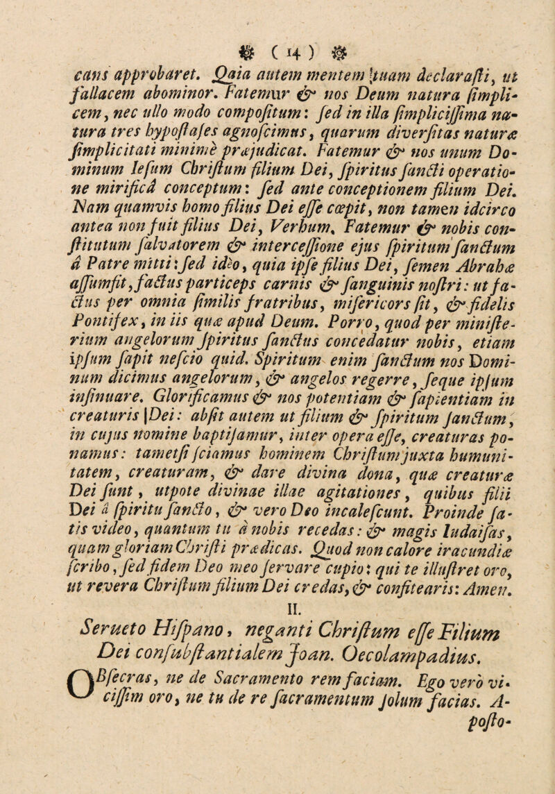 ains approbaret. Qaia autem mentem [tuam de c lar a/fi, ut fallacem abominor. Fatemur & nos Deum natura (impii- cem, nec ullo modo compofitum: fed in illa /mplicijfima na¬ tura tres hypofiajes agno femus, quarum diverfitas nature: fimplicitati minime prajudicat. Fatemur & nos unum Do¬ minum Iefum Chrifium filium Dei, Jpiritus functi operatio¬ ne mirificd conceptum: fed ante conceptionem filium Dei. Fiam quamvis homo filius Dei efife c cepit, non tamen idcirco antea non fuit filius Dei, Verbum, Fatemur & nobis con- flitutum falvatorem & intercejfione ejus fpiritttm fandum a Patre mitti:fed ideo, quia ipfe filius Dei, femen Abrah<e affumfit ,fa£hts particeps carnis & /anguinis noftri: ut fa- dus per omnia fimilis fratribus, mifericors fit, & fidelis Pontif ex, in iis que: apud Deum. Porro, quod per minifte- rium angelorum fpiritus fandus concedatur nobis, etiam ipfum fapit nefeio quid. Spiritum enim fandum nos Domi¬ num dicimus angelorum, & angelos re gerre,feque ipjum infinuare. Glorificamus & nos potentiam & fapientiam in creaturis | Dei: abfit autem ut filium & fpiritum fandum, in cujus nomine baptijamur, inter opera efje, creaturas po¬ namus: tametfi jcinmus hominem Chrifiumjuxta humuni- tat em, creaturam, & dare divina dona, qua creatura Dei fiunt, utpote divinae illae agitationes, quibus filii Dei a fpiritu fando, & vero Deo incalefcunt. Proinde fa¬ tis viileo, quantum tu d nobis recedas: & magis ludaifas, qua m gloriam Chrifti pr a dicas. Quod non calore iracundia fer ibo, fed fidem Deo meo fervar e cupio', qui te illuflret oro, ut revera Chrifium filium Dei credas, fyr confitearis: Arnen. II. Serueto Hiffano, neganti Chrifium effe Filium Dei confubjiantialern Joan. Oecolampadius. r\Bfecras, ne de Sacramento rem faciam. Ego vero vi* ^ ciffim oro, ne tu de re fiteramentum Jolum facias. A-