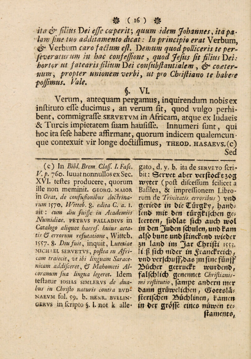 $ ( 1« ) & ita & filius D ei efifie c (eperit-, quum idem Johannes, ita pa¬ lam fine tuo additamento dicat: In principio erat Verbum, Verbum caro faflmn eft. Demum quod polliceris te per- feverantrum in hac confejfione, quod Jefius fit filius Dei: hortor ut fatearisfilittmDei confubfiantialem , <£u coaeter¬ num, propter unionem verbi, ut pro Chriftiano te habere pojfimus. Vale. §. VI. Verum, antequam pergamus, inquirendum nobis ex inftituto efie ducimus , an verum lit, quod vulgo perhi¬ bent, commigrafle servetvm in Africam, atque ex Iudaeis & Tureis impietatem fuam haufifle. Innumeri funt, qui hoc ita fefe habere affirmant, quorum indicem qualemcun¬ que contexuit vir longe do&iifimus, theod. hasaevs.(c) Sed •■■■hmmbiw' * (c) In Bibi.\ Erem Claff. LFafc. V, p. 7^0. luuat nonnullos ex Sec. XVI. teftes producere, quorum iile non meminit, georg. maior m Orat♦ de confufionibus doclrina- mm 1^70* Witteb. 0. edita C. a. 1. ait : eum diu fuifje in Academiis Numidiae, petrvs palladivs in Catalogo aliquot haeref. huius aeta* tisiS errorum refutatione, Witteb. if57. 8* Diu fuit, inquit, Lutetiae michael servetvs, poftea in Afri- eam traiecit, ut ibi linguam Sarace¬ ndam addifceret, Cj Mahometi Al- coranum fua lingua leger eu Idem ieftatur iosias simlervs de dua¬ bus in Chriflo naturis contra bvd- NAEVM fol. b. HEnR. BVLLIN' gervs in feripto §. I. not k alle¬ gato , d. y, b. ita de serveto feri* bit: Servet aber verffocft^og xvytcx (poft difceffum fcilicet a Bafilea, 8c impreflionem Libro¬ rum de Trinitatis erroribus ) Vftb gerteot in ine CwrgSy, lyanh* lenb nnt bert turgttjdbm ge* kcrtett, fubUt fkb au<h tvol in ben 2f»ben jcfeulen, tmb fcam alfb btuit unb ffrncfertb nueber $n fanb tnt jar €\)xx\li isse fsf! ftcfo mber in JmncfrcKfc), tmb verfebuffrbae jmfimfmff 2£mcber getrucFt nuirbcrib, falfcbltd) Qemnnct Chriflianis- mi rejiitutio, farnpt embent mer bamt grflwdicben , (Sotteirb frerifcben Bucfelmeri, mcit in ber fiv^fje efrtco itmvcrt te* ftamente,