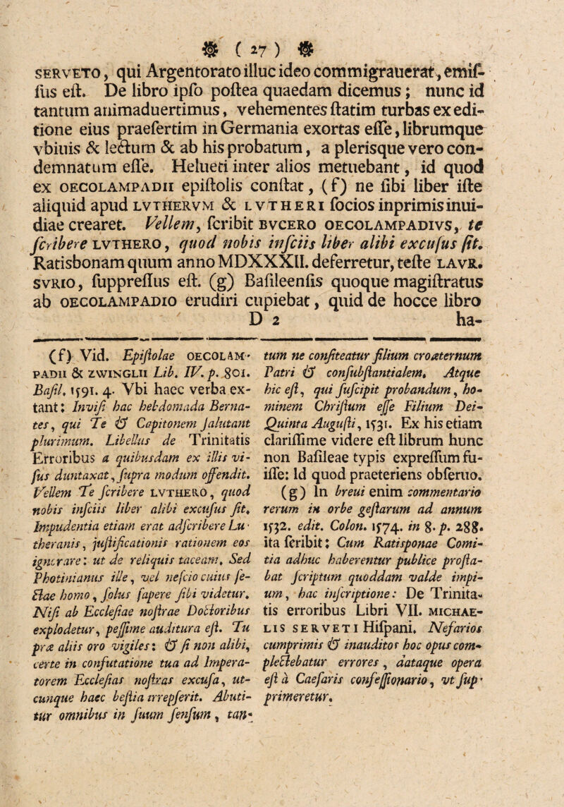 serveto , qui Argentorato illuc ideo commigrauerat, emif- fus eft. De libro ipfo poftea quaedam dicemus; nunc id tantum animaduertimus, vehementes ftatim turbas ex edi¬ tione eius praefertim in Germania exortas efle, librum que vbiuis & letturn & ab his probatum, a plerisque vero con¬ demnatum efle. Helueti inter alios metuebant, id quod ex oecolampadii epiftoiis conflat, (f) ne iibi liber ifte aliquid apud lvthervm & lvtheri fociosinprimisinui- diae crearet. Vellem, fcribit bvcero oecolampadivs, te fcribere lvthero , quod nobis infciis liber alibi excnfus fit. Ratisbonamquum anno MDXXXII. deferretur, tefte lavr. svrio, fuppreflus eft. (g) Bafileenfis quoque magiftratus ab oecolampaoio erudiri cupiebat, quid de hocce libro D 2 ha- (f) Vid. Epijlolae oecolam- PADII & ZWINGLII Lib. IV. p. 801. BaJU. 1*91. 4' Vbi haec verba ex- tant I Invifi hac hebdomada Berna- tes, qui Te & Capitonem Jalutant plurimum. Libellus de Trinitatis Erroribus a quibusdam ex illis vi- fus duntaxat, 'fupra modum offendit. Vellem Te fcribere lvthero, quod nobis infciis liber alibi excnfus Jit. Impudentia etiam erat adfcribere Lu • ih er anis, jufiificationis rationem eos ignorare: ut de reliquis taceam. Sed Photinianus ille, vel nefcio cuius fe- Bae homo, folus fapere fibi videtur. Nifi ab Ecclefiae nojirae D ocior ibus explodetur, pejjime auditura e fi. Tu pra aliis oro vigiles: iS fi non alibi, certe in confutatione tua ad Impera¬ torem Fxclefias nojhas excufa, ut¬ cunque haec bejlia irrepferit. Abuti¬ tur omnibus in fuum fenfum , tan* tum ne confiteatur filium croaternum Patri i3 confubjlantialetn. Atque hic efi, qui fufcipit probandum, ho¬ minem Chrifium effe Filium Dei- Quinta Augufti, 1^31. Ex his etiam clariffime videre eft librum hunc non Bafileae typis expreflum fu- iflfe: ld quod praeteriens obferuo. (g) ln breui enim commentario rerum in orbe geflarum ad annum if32. edit. Colon. 1^74. in %.p. 288* ita fcribit l Cum Ratisponae Comi¬ tia adhuc haberentur publice profla¬ bat Jcriptum quoddam valde impi¬ um, hac inferiptione: De Trinita¬ tis erroribus Libri VII. michae- lis serveti Hilpani. Nefarios cumprimis & inauditos hoc opus com- pkedebatur errores, dataque opera ejla Caefaris confeffomrio, vt jup’ primeretur.