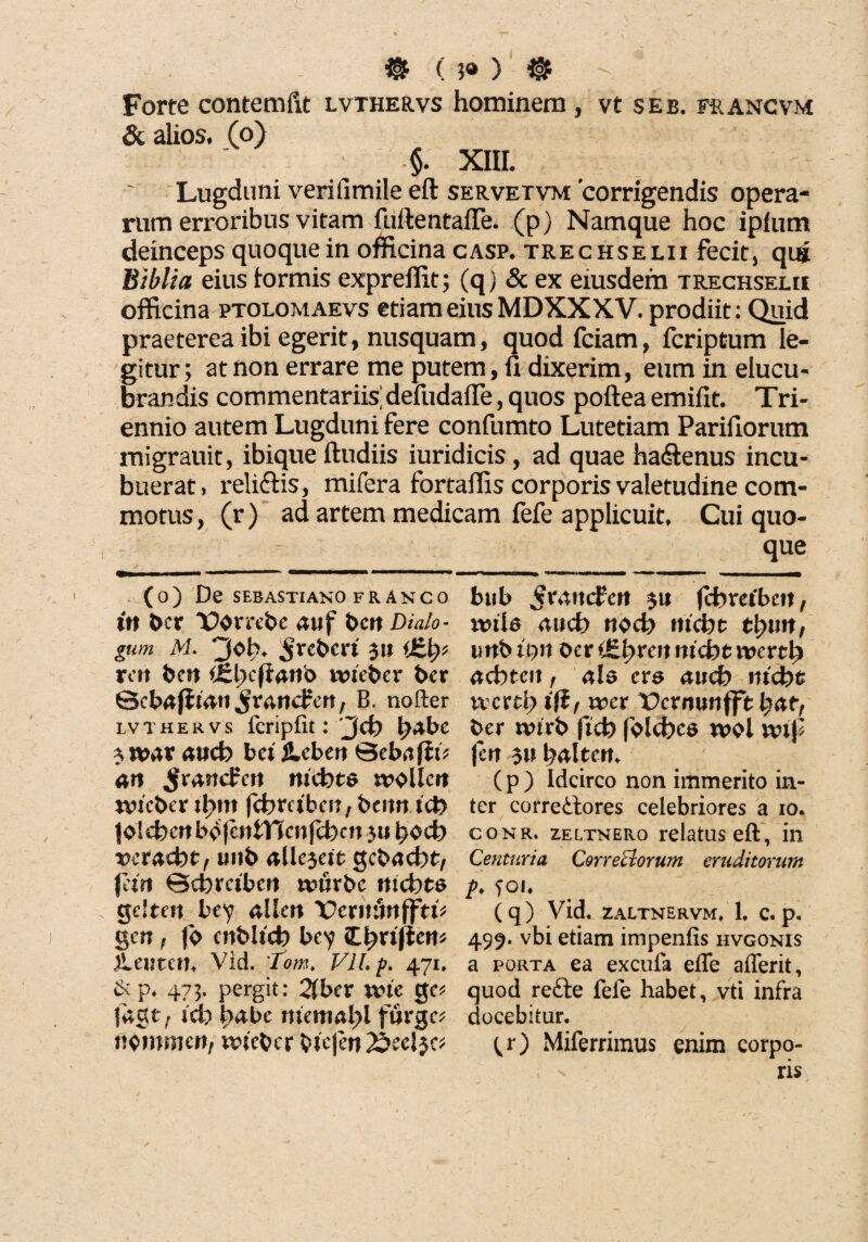 . @ ( ?« ) @ Forte contemftt lvthervs hominem, vt se e. francvm & alios, (o) §. XIII. Lugduni verifimile eft servetvm 'corrigendis opera¬ rum erroribus vitam fuftentafle. (p) Namque hoc ipium deinceps quoque in officina casp. trechselii fecit, qui Biblia eius tormis expreffit; (q) & ex eiusdem trechselii officina ptolomaevs etiam eius MDXXXV. prodiit: Quid praeterea ibi egerit, nusquam, quod fciam, fcriptum le¬ gitur ; at non errare me putem, fi dixerim, eum in elucu¬ brandis commentariis’ defudafle, quos poftea emifit. Tri¬ ennio autem Lugduni fere confumto Lutetiam Pariliorum migrauit, ibique ftudiis iuridicis, ad quae ha&enus incu¬ buerat» reliftis, mifera fortaffis corporis valetudine com¬ motus, (r) ad artem medicam fefe applicuit. Cui quo¬ que (o) De SEBASTIANO FR ANCO ftt t>cr auf t>Ctt Dialo¬ gum M. 3oh. $xcbcxi 3» ren ben <£l)cftario wteber ber ©ebafJtati Jr&ndren, B. nofter lvthervs fcripfit: Jd) tyabe $vk>ax and) bet jlcben ©eb^fiD an JmncPen mcbts n>ollcrt mcber itym fcbmbcn, bemt icb |olcbcnbo(cntTTcnfcben3u^ocb vetadtt, unb alk$eit gcbacbtv jan ©ebraben tvurbc mcbts ge!ten bey allen Vcxnunfftv gen f jb cnbltcb bcy Ztyxiftew iLemcth Vid. Tom. Vllp. 471. &p. 473. pergit: %bex ivte gc* |agt f id) \)&bc nicmalyl fnrgc* nemmen, nneber b&jen 25ecl$c; bub $xatudcn 31* fcbreibctt, uula aud) nocb mcbt ti^urt, imbidn $cx (&tyxenni<btivextl) ad)ten, ale exe and) md)t vvcrtb ifif wex Pcrminfft \)att ber nhrb ficb folcfeca u>oi mf fen 3» lyaltcn. (p) Idcirco non immerito in¬ ter correctores celebriores a 10. conri 2.ELTNER0 relatus eft, in Centuria Correctorum eruditorum p. foi« (q) Vid. ZALTNERVM. 1. C. p. 499. vbi etiam impenfis hvgonis a porta ea excufa efle afferit, quod re£te fefe habet, vti infra docebitur. tO Miferrimus enim corpo¬ ris