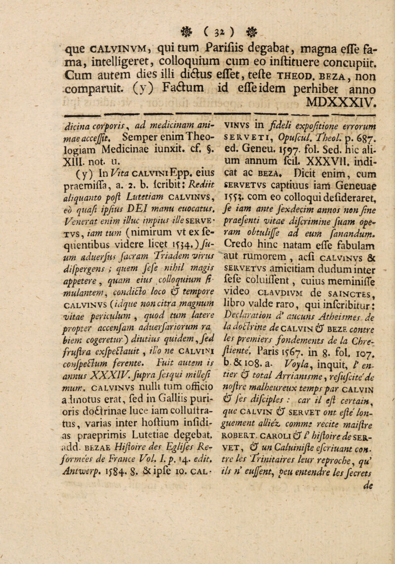 * ( 3.0 @ . que calvinvm, quitum Parifiis degabat, magna efle fa¬ ma, intelligeret, colloquium cum eo inftituere concupiit. Cum autem dies illi di&us effet, tefte theod. beza , non comparuit. (v) Fa&um id eiTeidem perhibet anno MDXXXIV. dicina corporis, ad medicinam ani¬ mae accefiit♦ Semper enim Theo¬ logiam Medicinae iunxit. c£ §. XliL not. u. ( y) In Vita calviki Epp» eius praemifla, a. 2. b. Icribit; Rediit aliquanto pofi Lutetiam Calvinvs, eo qiiafi ipfius DEI manu euocatus, Venerat enim illuc impius ille serve * tvs, iam tum (nimirum vt ex fe- quentibus videre licet 1^4f)fu- um aduerjm facram Triadem virus di [pergens ; quem fefe nihil magis appetere, quam eius colloquium T titulantem, conditio loco & tempore Calvin vs (idque non citra magnum vitae periculum , quod tum latere propter accenfam aduerfariorum ra hiem cogeretur') diutius quidem,fed fruftra exfpeflauit, illo ne calvini confpeBum ferente. Fuit autem is annus XXXIV. fupra fesqui millefi mum. calvinvs nulli tum officio admotus erat, fed in Galliis puri¬ oris doftrinae luce iam colluitra- tus, varias inter hoftium infidi- as praeprimis Lutetiae degebat, add. blzae Hifloire des Eglifes Re- formees de France VoL I. p. 14. edit. Antwerp. 1J84. 8. &ipfe 10. cal¬ vinvs in fideli expofitione errorum SERVET*, Opufcul. Theol. p. 687. ed. Geneu. IJ97. foL Sed. hic ali- um annum fcil. XXXVIL indi¬ cat ac beza» Dicit enim, cum servet vs captiuus iarri Geneuae Jfd?» com eo colloqui defideraret, fe iam ante fexdecim annos non fine praefenti vitae difcrimine fuam ope¬ ram obtulifie ad eum fanandum, Credo hinc natam efle fabulam aut rumorem , acfi calvinvs & servetvs amicitiam dudum inter fefe coluiflent, cuius me mini fle video clavdivm de sainctes, libro valde raro, qui infcribitur: Dedar at ion d* aucuns Atheismes de la do Urine de calvin & bezf. contre les premiers fondements de la Chre- fiiente. Paris 1^7. in 8. fol. 107, b.&io8. a. Voyla, inquit, l' en- uer & total Arriamsme, refufcitede nojlre malheureux temps par calvin fes difciples : car il ejl certain, que calvin & sercet ont efle lon- guement alliez, comme recite maijlre robert. caroli & P hijloirede ser¬ vet 1 iS un Caluinijle efcriuant con¬ tre les Trinitaires leur reproche, qu iis n eujfent, peu entendre les fecrets de