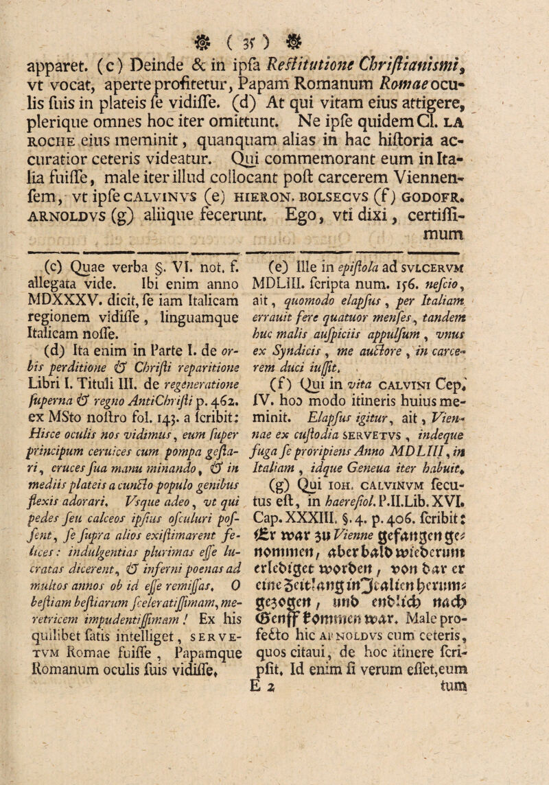 m c 3f > m apparet. (c) Deinde & in ipla Reflitutzone Chriftianismi, vt vocat, aperte profitetur, Papam Romanum Romae ocu¬ lis fuis in plateis fe vidiffe. (d) At qui vitam eius attigere, plerique omnes hoc iter omittunt. Ne ipfe quidem Cl. la roche eius meminit, quanquam alias in hac hiftoria ac¬ curatior ceteris videatur. Qui commemorant eum in Ita¬ lia fuiiTe, male iter illud collocant poft carcerem Viennen- fem, vt ipfe calvinvs (e) hieron. bolsecvs (f) godofr. arnoldvs (g) aliique fecerunt. Ego, vtx dixi, certiffi- (c) Quae verba §. VI. not. f. allegata vide. Ibi enim anno MDXXXV. dicit, fe iam Italicam regionem vidiffe, linguamque Italicam noffe. (d) Ita enim in Parte I. de or¬ bis perditione & Cbrifli reparitione Libri I. Tituli III. de regeneratione fuperna & regno AntiCbrifli p. 4621. ex MSto noilro fol. 143. a lcribit; Hisce oculis nos vidimus, eum fuper principum ceruices cum pompa gefia- ri, cruces fua manu minando, & in mediis plateis a cunBo populo genibus flexis adorari, Vsque adeo, vt qui pedes feu calceos ipfius ofculuri pof- fent, fe fupra alios exiftimarent fe¬ lices : indulgentias plurimas effe lu¬ cratas dicerent& inferni poenas ad multos annos ob id ejje remijfas, 0 bejliam befliarum fceleratiflimam, me¬ retricem impudentiffimam ! Ex his quilibet fatis inielliget, serve- tvm Romae fuiffe , Papamque Romanum oculis fuis vidiffe* mum (e) Ille in epiflola ad svlcervm MDLIIL fcripta num. if6. nefcio, ait, quomodo elapfus , per Italiam errauit fere quatuor menfes, tandem huc malis aufpiciis appulfum , vnus ex Syndicis , me auBore , in carce¬ rem duci iufjit, (f) Qui in vita calvini Cep* IV. hoo modo itineris huius me¬ minit. Elapfus igitur, ait ? Vien¬ nae ex cuflodia servetvs , indeque fuga f e proripiens Anno MDLIII, in Italiam , idque Geneua iter habuit* (g) Qui IOH, CALVINVM feCU- tus eft, in haerefiol. P.II.Lib. XVI. Cap.XXXIII. §.4. p.406. lcribit: i£v war 3« Vienne gefangcit ejc* npnmien, aberbalbanebcrum erlebtget wprbett, voit bar er eme 5a't?4»tg itQtaMm hmrnis gejogctt, unb ettbltd) md) <8cnff tQmtwn nav. Male pro¬ fecto hic aunoldvs cum ceteris, quos citaui, de hoc itinere feri- pfit. Id enim fi verum effet,eum E 2 tum