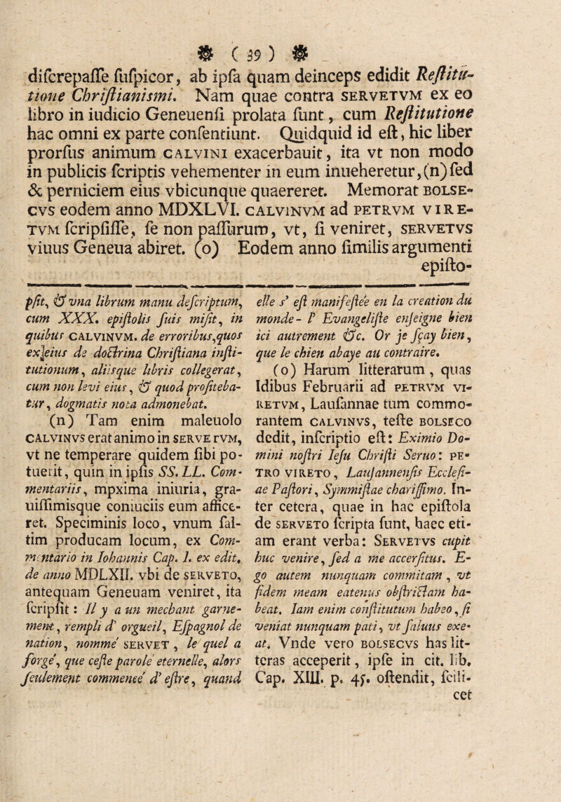 difcrepafle fufpicor, ab ipfa quam deinceps edidit Rejtitu- tione Chriftiamsmi. Nam quae contra servetvm ex eo libro in iudicio Geneuenfi prolata funt, cum Reftitutione hac omni ex parte confentiunt. Quidquid id eft, hic liber prorfus animum calvinx exacerbauit, ita vt non modo in publicis fcriptis vehementer in eum inueheretur,(n)fed & perniciem eius vbicunque quaereret. Memorat bolse- cvs eodem anno MDXLVI. calvinvm ad petrvm v i R e- tvm fcripfifle, fe non paliurum, vt, fi veniret, servetvs viuus Geneua abiret, (o) Eodem anno fimilis argumenti epifto- pfit, & vna librum manu defcriptum, cum XXX• epiftolis fuis mifit, in quibuf calvinvm. de erroribus,quos exjeius de doElrina Chriftiana infli- tutionum, aliis que libris collegerat, cum non levi eius, & quod profiteba¬ tur , dogmatis nota admonebat. (n) Tam enim maleuolo calvinvs erat animo in serve i-vm, vt ne temperare quidem libi po¬ tuerit, quin in ipfis SS. LL, Com¬ mentariis, mpxima iniuria, gra- uiffimisque coniuciis eum affice¬ ret. Speciminis loco, vnum lal- tim producam locum, ex Com¬ mentario in lobannis Cap. 7. ex edit* de anno MDLXII. vbi de serveto, antequam Geneuam veniret, ita fcripfit: II y a un mechant garne- ment, remph d orgueil, Efpagnol de nation, ?iomme servet , le quel a forge, que cefie par ole eternelle, alors Jeulement commente dy ejlre, quand elle s* efl manifefiee en la creat ion du monde - ! Evangelifie enjeigne bien ici autrement &c. Or je fcay bien, que le chien abaye au contraire. (o) Harum litterarum, quas Idibus Februarii ad petrvm vi¬ ret vm, Laufannae tum commo¬ rantem calvinvs, tefte bolseco dedit, inferiptio eftt Eximio Do¬ mini noflri Ieju Chrijli Seruo: pe¬ tro vireto, Laujannenfis Ecclefi- aePaftori, Symmifiae charijfimo. In¬ ter cetera, quae in hac epiftola de serveto feripta funt, haec eti¬ am erant verba: Servetvs cupit huc venire, fed a me accerfitus. E- go autem nunquam commitam, vt fidem meam eatenus obflriclam ha¬ beat. lam enim conflitutum habeo, fi veniat nunquam pati, vt faluus exe¬ at* Vnde vero bolsecvs has lit¬ teras acceperit, ipfe in cit. llb, Cap. XIII. p. 4;. oftendit, Icili- cet