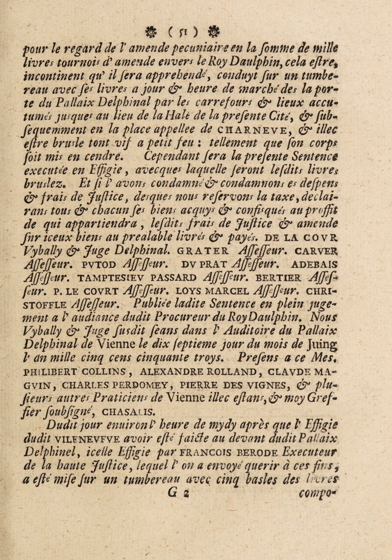 regar d de V amende pecuniaireen la femine de mille livres tournou d' amende envers le Roy Daulphin, cela eftret incontinent qu’ il fera apprehende, conduyt fur un tumbe- reau avec fes livres a jour & heure de marche des la par¬ te du Pallaix Delphinal par les carrefours <fy lieux accu- tumes jusque* au lieu de la Hale de la prefente Cite', & fub- fequemment en la place appellee de charneve, & illec eftre brusle tont vif a petit feu : tellement que fon corps joit mis en cendre. (dependant Jera la prefente Sentence executee en Effigie, avecques laquelle ferant lefdits livres bruslezc Et fi /’ avons condamne'& condamnons es defpens frais de Juftice, desques nous refervons la taxe, declai- rans tous & chacun fes biens acquys <&> confis ques au pnffit de qui appartiendra, lefdits frais de Juftice &1 amende fnriceux biens au prealable livres ^ payes. de la covR VybaUy & Juge Delphinal. grater Affeffeur. carver Affeffisur. pvtod Affifjmr. dvprat Affieffieur. adebais AJfiJJeltr. TAMPTESIEV PASSARD Ajfjfltr. BERTXER AJfef feur. P. LE COVRT Affeffeur. LOYS MARCEL Ajfffeur. CHRI- stoffle Affeffeur. Publiee ladite Sentence en plein juge- ment a l' au di ane e dudit Procureur du Roy Daulphin. Nous VybaUy & Juge fusdit feans dans /’ Auditoire du Pattaix Delphinal de Vienne le dix feptieme jour du mois de Jning V an mitte cinq cens cinquante troys. Prefens a ce Mes, PHIL1BERT COLLINS , ALEXANDRE ROLLAND, CLAVDE MA- GVIN, CHARLES PERDOMEY, PIERRE DES VIGNES, & plu- fieurs autres Praticiem de Vienne ittec eftans, & moy Gref¬ fer foubfigne, CHASAUS. Dudit jour enuiron /’ heure de mydy apres que l' Effigie dudit viLENEVFVE avoir efU faide au elevant dudit Pal aix Delphinel, ice ile Effigie par francois berode Executeur de la haute Juftice, lequel l’ on a envoye querir d ces fiis, a efte mife fur un tumbereau avec cinq basies des livres G z campo•