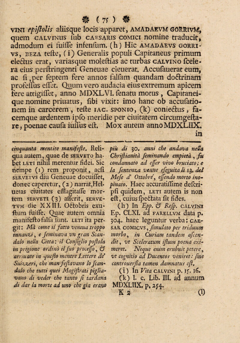 ® ( 71 ) ® vini epflolis aliisque locis apparet, amadaevm GORRivM, quem calvinus fub caf.saris comici nomine traducit, admodum ei fuifte infenfum. (h) Hic amadaevs gorri - vs, beza tefte, fi) Generalis populi Capitaneus primum ele&us erat, variasque moleftias ac turbas calvino fcele- ra eius perftringenti Geneuae cieuerat, Accufauerat eum, ac fi ,per feptem fere annos falfam quandam do<ftrinam profeffus eflet. Quum vero audacia eius extremum apicem fere attigiflet, anno MDXLVI. fenatu motus , Capitanei- que nomine priuatus, fibi vixit: imo hanc ob accufatio- nem in carcerem , tefte iac. sponio, (k) conieftus, fa¬ cemque ardentem ipfo meridie per ciuitatem circumgefta- re, poenae caufa iuffus eft. Mox autem annoMDXLIIX. cinquanta mentite manifefte, Reli¬ qua autem, quae de serveto ha¬ bet leti nihil merentur fidei. Sic nempe (i) rem proponit, adi servetvs diu Geneuae docuiffet, donec caperetur, (z) narrat,Hei- uetas ciuitates efffagitafle. mor¬ tem serveti (3) afferit, serve- tvm die XXIII, Odobris exu- fora fuiffe. Quae autem omnia manifefto falfa iiint. leti ita per¬ git : Ma come il fatto vemua troppo innanti, e feminava vn gran Scan¬ dalo nella Citta: il Configlio pofiola in prigione ordino ilfuo procej[o, & arriuate in que jio rnentre Lettere de* Suizjz.tri, che'manfeftavano lo fcan- dalo che tutti quei Magijirati piglia- vano di veder che tanto fi tardanti di dar la morte ad uno che gia erano piu di 30* anni che andava neUa Chrijlianitd feminando empieth , fu condannato ad e fler vivo hruciato; e la fentenza vtnne efeguita li 13. dei Mefe d* Ottobre\ eflendo morto ino¬ pinato. Haec accuratiffime defcri- pfi quidem, leti autem is non eft, cuiusfpettata fit fides. (h) In Epp. & Refp. c Alvini Ep, CLXL ad farellvm data p* 304» haec leguntur verba: cae- sar comicvs , fimulato per triduum morbo, in Curiam tandem afcen- dit, vt Sceleratum ijium poena exi¬ meret. Neque enim erubuit petere , vt cognitio ad Ducentos veniret: fine controuerfia tamen damnatur eflt (i) In Vita Calvini p. if. x6* (k) 1. c. Lib. III. ad annum MDXLIIX* p, Ks 0)