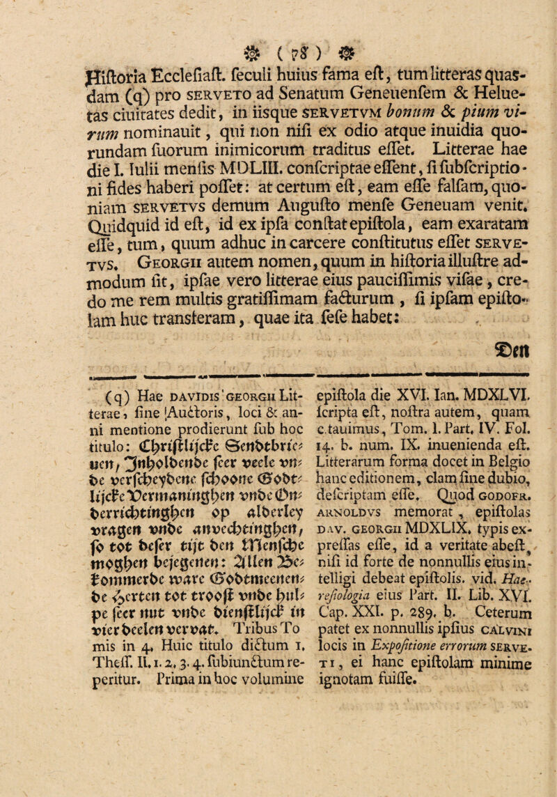 0 ( en 0 Jliftoria Ecclefiaft. feculi huius fama eft, tum litteras quas¬ dam (q) pro serveto ad Senatum Geneuenfem & Helue- tas duitates dedit, in iisque servetvm bonum & pium vi¬ rum nominauit, qui non nifi ex odio atque inuidia quo- rundam fuorum inimicorum traditus effet. Litterae hae die I. Iulii menfis MDLIII. confcriptae effent, fifubfcriptio * ni fides haberi pofTet: at certum eft, eam effe falfam, quo¬ niam servetvs demum Augufto menfe Geneuam venit. Quidquid id eft, id ex ipfa conftatepiftola, eam exaratam efle, tum, quum adhuc in carcere conftitutus effet serve¬ tvs. Georgii autem nomen, quum in hiftoriailluftre ad¬ modum fit, ipfae vero litterae eius pauciflimis vifae, cre¬ do me rem multis gratiffimam fa&urum , fi ipfam epifto- lam huc transferam, quae ita fefe habet: ©m (q) Hae davidis'georgii Lit¬ terae i fine [Audloris, loci & an¬ ni mentione prodierunt fub hoc titulo: CfyxiftUjcVc ucn, ^tt^olbcnhe jcer vcelc vvk bc verfdbc^benc jc6oone <8bbtt lijcfc Vtxmanintjfekn vnbc bexvid)tin$fycn op alberley vnbc anvecbtmgfyett, fo tot bcfev tijt bcn iVJenfcfcc mog^ett bcjcQcnm: 2l Uert 2&C* Jomttierbc xvaxc ©obtmeerten* bt <fccxtcn tot trooji vnbc i)uU pe feer rmt vnbc btmf&jcr in vicx beelert vcxvcvt* Tribus To mis in 4. Huic titulo di£tum 1» Theff. IU 1. z. 3.4. fubiunftum re- peritur. Prima in hoc volumine epiftola die XVI. Ian. MDXLVI. Icripta eft, noftra autem, quam c tauimus, Tom. I.Part* IV. Fol. 14, b. num. IX. inuenienda eft. Litterarum forma docet in Belgio hanc editionem, clam fine dubio, defcriptam efle. Quod godofr. arnoldvs memorat , epiftolas dav. georgii MDXLIX* typis ex- preflas efle, id a veritate abeft, nifi id forte de nonnullis eius in- telligi debeat epiftolis. vid. Hae? refiologia eius Part. II. Lib. XVI. Cap. XXL p, 289. b. Ceterum patet ex nonnullis ipfius calvini locis in Expojitione errorum serve- ti, ei hanc epiftolam minime ignotam fuifle.